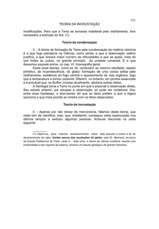 171
                              TEORIA DA INCRUSTAÇÃO

modificações. Para que a Terra se tornasse inabitável pelo resfriamento, fora
necessária a extinção do Sol. (1)

                                Teoria da condensação

        3. - A teoria da formação da Terra pela condensação da matéria cósmica
é a que hoje prevalece na Ciência, como sendo a que a observação melhor
justifica, a que resolve maior número de dificuldades e que se apóia, mais do
que todas as outras, no grande princípio da unidade universal. É a que
deixamos exposta acima, no cap. VI: Uranografia geral.
        Estas duas teorias, como se vê, conduzem ao mesmo resultado: estado
primitivo, de incandescência, do globo; formação de uma crosta sólida pelo
resfriamento; existência do fogo central e aparecimento da vida orgânica, logo
que a temperatura a tornou possível. Diferem, no entanto, em pontos essenciais
e é provável que, se Buffon vivesse atualmente, adotaria outras idéias.
        A Geologia toma a Terra no ponto em que é possível a observação direta.
Seu estado anterior, por escapar à observação, só pode ser conjetural. Ora,
entre duas hipóteses, o bom-senso diz que se deve preferir a que a lógica
sanciona e que mais acorde se mostra com os fatos observados.

                                 Teoria da incrustação

       4. - Apenas por não deixar de mencioná-la, falamos desta teoria, que
nada tem de científica, mas, que, entretanto, conseguiu certa repercussão nos
últimos tempos e seduziu algumas pessoas. Acha-se resumida na carta
seguinte:

         __________
         (1) Vejam-se, para maiores esclarecimentos sobre este assunto e sobre a lei do
decrescimento do calor: Cartas acerca das revoluções do globo, pelo Dr. Bertrand, ex-aluno
da Escola Politécnica de Paris, carta II. - Esta obra, à altura da ciência moderna, escrita com
simplicidade e sem espírito de sistema, encerra um estudo geológico de grande interesse.
 