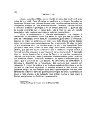 172
                                    CAPÍTULO VIII

       «Deus, segundo a Bíblia, criou o mundo em seis dias, quatro mil anos
antes da era cristã. Essa afirmativa os geólogos a contestam, firmados no
estudo dos fósseis e dos milhares de caracteres incontestáveis de vetustez que
transportam a origem da Terra a milhões de anos. Entretanto, a Escritura disse
a verdade e também os geólogos. E foi um simples campônio (1) quem os pôs
de acordo ensinando que o nosso globo não é mais do que um planeta
incrustativo, muito moderno, composto de materiais muito antigos.
       «Após o arrebatamento do planeta desconhecido, que chegara à
maturidade, ou de harmonia com o que existiu no lugar que hoje ocupamos, a
alma da Terra recebeu ordem de reunir seus satélites, para formar a Terra atual,
segundo as regras do progresso em tudo e por tudo. Quatro apenas desses
astros concordaram com a associação que lhes era proposta. Só a Lua persistiu
na sua autonomia, visto que também os globos têm o seu livre-arbítrio. Para
proceder a essa fusão, a alma da Terra dirigiu aos satélites um raio magnético
atrativo, que pôs em estado cataléptico todo o mobiliário vegetal, animal e
hominal que eles possuíam e que trouxeram para a comunidade. A operação
teve por únicas testemunhas a alma da Terra e os grandes mensageiros
celestes que a ajudaram nessa grande obra, abrindo aqueles globos para lhes
dar entranhas comuns. Praticada a soldadura, as águas se escoaram para os
vazios que a ausência da Lua deixara. As atmosferas se confundiram e
começou o despertar ou a ressurreição dos germens que estavam em
catalepsia. O homem foi o último a ser tirado do estado de hipnotismo e se viu
cercado da luxuriante vegetação do paraíso terrestre e dos animais que
pastavam em paz ao seu derredor. Tudo isto se podia fazer em seis dias, com
obreiros tão poderosos como os que Deus encarregara da tarefa. O planeta Ásia
trouxe a raça amarela, a de civilização mais antiga; o África a raça negra; o
Europa a raça branca e o América a raça vermelha.

      __________
      (1) Miguel de Figagnères (Var), autor da Chave da Vida.
 