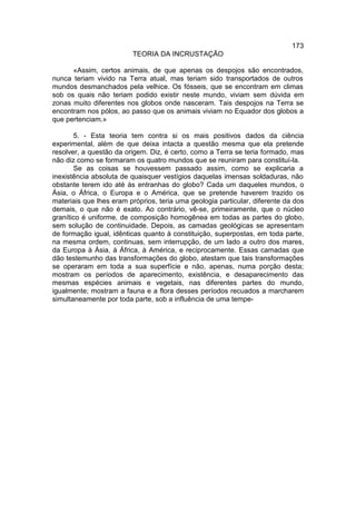 173
                         TEORIA DA INCRUSTAÇÃO

      «Assim, certos animais, de que apenas os despojos são encontrados,
nunca teriam vivido na Terra atual, mas teriam sido transportados de outros
mundos desmanchados pela velhice. Os fósseis, que se encontram em climas
sob os quais não teriam podido existir neste mundo, viviam sem dúvida em
zonas muito diferentes nos globos onde nasceram. Tais despojos na Terra se
encontram nos pólos, ao passo que os animais viviam no Equador dos globos a
que pertenciam.»

       5. - Esta teoria tem contra si os mais positivos dados da ciência
experimental, além de que deixa intacta a questão mesma que ela pretende
resolver, a questão da origem. Diz, é certo, como a Terra se teria formado, mas
não diz como se formaram os quatro mundos que se reuniram para constituí-la.
       Se as coisas se houvessem passado assim, como se explicaria a
inexistência absoluta de quaisquer vestígios daquelas imensas soldaduras, não
obstante terem ido até às entranhas do globo? Cada um daqueles mundos, o
Ásia, o África, o Europa e o América, que se pretende haverem trazido os
materiais que lhes eram próprios, teria uma geologia particular, diferente da dos
demais, o que não é exato. Ao contrário, vê-se, primeiramente, que o núcleo
granítico é uniforme, de composição homogênea em todas as partes do globo,
sem solução de continuidade. Depois, as camadas geológicas se apresentam
de formação igual, idênticas quanto à constituição, superpostas, em toda parte,
na mesma ordem, continuas, sem interrupção, de um lado a outro dos mares,
da Europa à Ásia, à África, à América, e reciprocamente. Essas camadas que
dão testemunho das transformações do globo, atestam que tais transformações
se operaram em toda a sua superfície e não, apenas, numa porção desta;
mostram os períodos de aparecimento, existência, e desaparecimento das
mesmas espécies animais e vegetais, nas diferentes partes do mundo,
igualmente; mostram a fauna e a flora desses períodos recuados a marcharem
simultaneamente por toda parte, sob a influência de uma tempe-
 