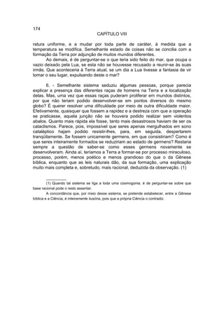 174
                                     CAPÍTULO VIII

ratura uniforme, e a mudar por toda parte de caráter, à medida que a
temperatura se modifica. Semelhante estado de coisas não se concilia com a
formação da Terra por adjunção de muitos mundos diferentes.
       Ao demais, é de perguntar-se o que teria sido feito do mar, que ocupa o
vazio deixado pela Lua, se esta não se houvesse recusado a reunir-se às suas
irmãs. Que aconteceria à Terra atual, se um dia a Lua tivesse a fantasia de vir
tomar o seu lugar, expulsando deste o mar?

       6. - Semelhante sistema seduziu algumas pessoas, porque parecia
explicar a presença das diferentes raças de homens na Terra e a localização
delas. Mas, uma vez que essas raças puderam proliferar em mundos distintos,
por que não teriam podido desenvolver-se em pontos diversos do mesmo
globo? É querer resolver uma dificuldade por meio de outra dificuldade maior.
Efetivamente, quaisquer que fossem a rapidez e a destreza com que a operação
se praticasse, aquela junção não se houvera podido realizar sem violentos
abalos. Quanto mais rápida ela fosse, tanto mais desastrosos haviam de ser os
cataclismos. Parece, pois, impossível que seres apenas mergulhados em sono
cataléptico hajam podido resistir-lhes, para, em seguida, despertarem
tranqüilamente. Se fossem unicamente germens, em que consistiriam? Como é
que seres inteiramente formados se reduziriam ao estado de germens? Restaria
sempre a questão de saber-se como esses germens novamente se
desenvolveram. Ainda aí, teríamos a Terra a formar-se por processo miraculoso,
processo, porém, menos poético e menos grandioso do que o da Gênese
bíblica, enquanto que as leis naturais dão, da sua formação, uma explicação
muito mais completa e, sobretudo, mais racional, deduzida da observação. (1)

         __________
         (1) Quando tal sistema se liga a toda uma cosmogonia, é de perguntar-se sobre que
base racional pode o resto assentar.
         A concordância que, por meio desse sistema, se pretende estabelecer, entre a Gênese
bíblica e a Ciência, é inteiramente ilusória, pois que a própria Ciência o contradiz.
 