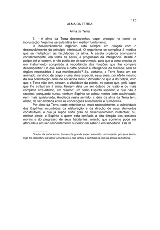 175
                                    ALMA DA TERRA

                                      Alma da Terra

       7. - A alma da Terra desempenhou papel principal na teoria da
incrustação. Vejamos se esta idéia tem melhor fundamento.
       O desenvolvimento orgânico está sempre em relação com o
desenvolvimento do princípio intelectual. O organismo se completa à medida
que se multiplicam as faculdades da alma. A escala orgânica acompanha
constantemente, em todos os seres, a progressão da inteligência, desde o
pólipo até o homem, e não podia ser de outro modo, pois que a alma precisa de
um instrumento apropriado à importância das funções que lhe compete
desempenhar. De que serviria à ostra possuir a inteligência do macaco, sem os
órgãos necessários à sua manifestação? Se, portanto, a Terra fosse um ser
animado, servindo de corpo a uma alma especial, essa alma, por efeito mesmo
da sua constituição, teria de ser ainda mais rudimentar do que a do pólipo, visto
que a Terra não tem, sequer, a vitalidade da planta, ao passo que, pelo papel
que lhe atribuíram à alma, fizeram dela um ser dotado de razão e do mais
completo livre-arbítrio, em resumo: um como Espírito superior, o que não é
racional, porquanto nunca nenhum Espírito se achou menos bem aquinhoado,
nem mais aprisionado. Ampliada neste sentido, a idéia da alma da Terra tem,
então, de ser arrolada entre as concepções sistemáticas e quiméricas.
       Por alma da Terra, pode entender-se, mais racionalmente, a coletividade
dos Espíritos incumbidos da elaboração e da direção de seus elementos
constitutivos, o que já supõe certo grau de desenvolvimento intelectual; ou,
melhor ainda: o Espírito a quem esta confiada a alta direção dos destinos
morais e do progresso de seus habitantes, missão que somente pode ser
atribuída a um ser eminentemente superior em saber e em sabedoria. Em tal

        __________
        O autor da carta acima, homem de grande saber, seduzido, um instante, por essa teoria,
logo lhe descobriu os lados vulneráveis e não tardou a combatê-la com as armas da Ciência.
 