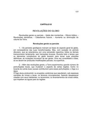 177




                                CAPÍTULO IX


                       REVOLUÇÕES DO GLOBO

      Revoluções gerais ou parciais. - Idade das montanhas. - Dilúvio bíblico. -
Revoluções periódicas. - Cataclismos futuros. - Aumento ou diminuição do
volume da Terra.

                       Revoluções gerais ou parciais

        1. - Os períodos geológicos marcam as fases do aspecto geral do globo,
em conseqüência das suas transformações. Mas, com exceção do período
diluviano, que se caracterizou por uma subversão repentina, todos os demais
transcorreram lentamente, sem transições bruscas. Durante todo o tempo que
os elementos constitutivos do globo levaram para tomar suas posições
definitivas, as mutações houveram de ser gerais. Uma vez consolidada a base,
só se devem ter produzido modificações parciais, na superfície.

       2. - Além das revoluções gerais, a Terra experimentou grande número de
perturbações locais, que mudaram o aspecto de certas regiões. Como no
tocante às outras duas causas contribuíram para essas perturbações: o fogo e a
água.
O fogo atuou produzindo: ou erupções vulcânicas que sepultaram, sob espessas
camadas de cinzas e lavas, os terrenos circunjacentes, fazendo desaparecer
cidades com seus habitantes; ou terremotos; ou levantamentos da crosta sólida,
que impeliam as águas para as regiões
 