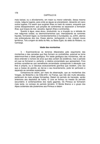 178
                                 CAPÍTULO IX

mais baixas; ou o afundamento, em maior ou menor extensão, dessa mesma
crosta, nalguns lugares, para onde as águas se precipitaram, deixando em seco
outros lugares. Foi assim que surgiram ilhas no meio do oceano, enquanto que
outras desapareceram; que porções de continentes se separaram e formaram
ilhas; que braços de mar, secados, ligaram ilhas e continentes.
        Quanto à água, essa atuou, produzindo: ou a irrupção ou a retirada do
mar nalgumas costas; ou desmoronamentos que, interceptando as correntes
líquidas, formaram lagos; ou transbordamentos e inundações; ou, enfim, aterros
nas embocaduras dos rios. Esses aterros, rechaçando o mar, criaram novos
territórios. Tal a origem do deIta do Nilo, ou Baixo Egito; do delta do Ródano, ou
Camarga.

                             Idade das montanhas

       3. - Examinando-se os terrenos dilacerados pelo erguimento das
montanhas e das camadas que lhes formam os contrafortes, possível se torna
determinar-lhes a idade geológica. Por idade geológica das montanhas, não se
deve entender o número de anos que elas contam de existência, mas o período
em que se formaram e, portanto, a relativa ancianidade que apresentam. Fora
errôneo acreditar-se que semelhante ancianidade corresponde à elevação que
lhes é própria, ou à natureza exclusivamente granítica que revelem, uma vez
que a massa de granito, ao dar-se o seu levantamento, pode ter perfurado e
separado as camadas superpostas.
       Comprovou-se assim, por meio da observação, que as montanhas dos
Vosges, da Bretanha e da Côte-d'Or, na França, que não são muito elevadas,
pertencem às mais antigas formações. Datam do período de transição, senão
anteriores aos depósitos de hulha. O Jura se formou no meado do período
secundário; é contemporâneo dos reptis gigantes. Os Pirineus se formaram
mais tarde, no começo do período terciário. O Monte Branco e o grupo dos
Alpes ocidentais são posteriores aos Pirineus e datam
 