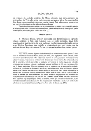 179
                                    DILÚVIO BÍBLICO

da metade do período terciário. Os Alpes orientais, que compreendem as
montanhas do Tirol, são ainda mais recentes, porquanto só se formaram pelos
fins desse mesmo período. Algumas montanhas da Ásia são mesmo posteriores
ao período diluviano, ou lhe são contemporâneas.
       Esses levantamentos hão de ter ocasionado grandes perturbações locais
e inundações mais ou menos consideráveis, pelo deslocamento das águas, pela
interrupção e mudança do curso dos rios. (1)

                                      Dilúvio bíblico

       4. - O dilúvio bíblico, também conhecido pela denominação de «grande
dilúvio asiático», é fato cuja realidade não se pode contestar. Deve tê-lo
ocasionado o levantamento de uma parte das montanhas daquela região, como
o do México. Corrobora esta opinião a existência de um mar interior, que ia
outrora do mar Negro ao oceano Boreal, comprovada pelas observações geoló-

        __________
        (1) O século passado registrou notável exemplo de um fenômeno desse gênero. A seis
dias de marcha da cidade de México, existia, em 1750, uma região fértil e bem cultivada, onde
davam em abundância arroz, milho e bananas. No mês de junho, pavorosos tremores de terra
abalaram o solo, renovando-se continuamente durante dois meses inteiros. Na noite de 28 para
29 de setembro, violenta convulsão se produziu; um território de muitas léguas de extensão
entrou a erguer-se pouco a pouco e acabou por alcançar a altitude de 500 pés, numa superfície
de 10 léguas quadradas. O terreno ondulava, como as vagas do mar ao sopro da tempestade,
milhares de montículos se elevavam e afundavam alternativamente; afinal, abriu-se um abismo
de perto de 3 léguas, donde eram lançados a prodigiosa altura fumo, rogo, pedras esbraseadas e
cinzas. Seis montanhas surgiram desse abismo hiante, entre as quais o vulcão a que foi dado o
nome de Jorullo, que agora se eleva a 550 metros acima da antiga planície. No momento em
que principiaram os abalos do solo, os dois rios Cuitimba e San Pedro, refluindo, inundaram
toda a planície hoje ocupada pelo Jorullo; no terreno, porém, que sem cessar se elevava, outro
sorvedouro se abriu e os absorveu. Os dois reapareceram mais tarde, a oeste, num ponto muito
afastado de seus antigos leitos. (Luiz Figuier, A Terra antes do dilúvio, pág. 370.)
 