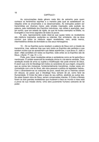 18
                                  CAPÍTULO I

       As comunicações deste gênero nada têm de estranho para quem
conhece os fenômenos espíritas e a maneira pela qual se estabelecem as
relações entre os encarnados e os desencarnados. As instruções podem ser
transmitidas por diversos meios: pela simples inspiração, pela audição da
palavra, pela visibilidade dos Espíritos instrutores, nas visões e aparições, quer
em sonho, quer em estado de vigília, do que há muitos exemplos na Bíblia, no
Evangelho e nos livros sagrados de todos os povos.
       É, pois, rigorosamente exato dizer-se que quase todos os reveladores
são médiuns inspirados, audientes ou videntes. Daí, entretanto, não se deve
concluir que todos os médiuns sejam reveladores, nem, ainda menos,
intermediários diretos da divindade ou dos seus mensageiros.

       10. - Só os Espíritos puros recebem a palavra de Deus com a missão de
transmiti-la; mas, sabe-se hoje que nem todos os Espíritos são perfeitos e que
existem muitos que se apresentem sob falsas aparências, o que levou S. João a
dizer: «Não acrediteis em todos os Espíritos; vede antes se os Espíritos são de
Deus.» (Epíst. 1ª, cap. IV, v. 4.)
       Pode, pois, haver revelações sérias e verdadeiras como as há apócrifas e
mentirosas. O caráter essencial da revelação divina é o da eterna verdade. Toda
revelação eivada de erros ou sujeita a modificação não pode emanar de Deus.
É assim que a lei do Decálogo tem todos os caracteres de sua origem, enquanto
que as outras leis moisaicas, fundamentalmente transitórias, muitas vezes em
contradição com a lei do Sinai, são obra pessoal e política do legislador hebreu.
Com o abrandarem-se os costumes do povo, essas leis por si mesmas caíram
em desuso, ao passo que o Decálogo ficou sempre de pé, como farol da
Humanidade. O Cristo fez dele a base do seu edifício, abolindo as outras leis.
Se estas fossem obra de Deus, seriam conservadas intactas. O Cristo e Moisés
foram os dois grandes reveladores que mudaram a face ao mundo e nisso está
a prova da sua missão divina. Uma obra puramente humana careceria de tal
poder.
 