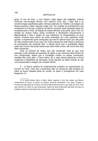 180
                                      CAPÍTULO IX

gicas. O mar de Azov, o mar Cáspío, cujas águas são salgadas, embora
nenhuma comunicação tenham com nenhum outro mar; o lago Aral e os
inúmeros lagos espalhados pelas imensas planícies da Tartália e as estepes da
Rússia parecem restos daquele antigo mar. Por ocasião do levantamento das
montanhas do Cáucaso, posterior ao dilúvio universal, parte daquelas águas foi
recalcada para o norte, na direção do oceano Boreal; outra parte, para o sul, em
direção ao oceano Índico. Estas inundaram e devastaram precisamente a
Mesopotâmia e toda a região em que habitaram os antepassados do povo
hebreu. Embora esse dilúvio se tenha estendido por uma superfície muito
grande, é atualmente ponto averiguado que ele foi apenas local; que não pode
ter sido causado pela chuva, pois, por muito copiosa que esta fosse e ainda que
se prolongasse por quarenta dias, o cálculo prova que a quantidade dágua
caída das nuvens não podia bastar para cobrir toda a terra, até acima das mais
altas montanhas.
       Para os homens de então, que não conheciam mais do que uma
extensão muito limitada da superfície do globo e que nenhuma idéia tinham da
sua configuração, desde que a inundação invadiu os países conhecidos,
invadida fora, para eles, a Terra inteira. Se a essa crença aditarmos a forma
imaginosa e hiperbólica da descrição, forma peculiar ao estilo oriental, já não
nos surpreenderá o exagero da narração bíblica.

      5. - O dilúvio asiático foi evidentemente posterior ao aparecimento do
homem na Terra, visto que a lembrança dele se conservou pela tradição em
todos os povos daquela parte do mundo, os quais o consagraram em suas
teogonias. (1)

        __________
        (1) A lenda indiana sobre o dilúvio refere, segundo o livro dos vedas, que Brama,
transformado em peixe, se dirigiu ao piedoso monarca Vaivaswata e lhe disse: "Chegou o
momento da dissolução do Universo; em breve estará destruído tudo o que existe na Terra. Tens
que construir um navio em que embarcarás, depois de teres embarcado sementes de todos os
vegetais. Esperar-me-ás nesse navio e eu virei ter contigo, trazendo à
 