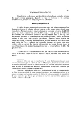 181
                              REVOLUÇÕES PERIÓDICAS

       É igualmente posterior ao grande dilúvio universal que assinalou o início
do atual período geológico. Quando se fala de homens e de animais
antediluvianos, a referência é àquele primeiro cataclismo.

                                 Revoluções periódicas

        6. - Além do seu movimento ânuo em torno do Sol, origem das estações,
do seu movimento de rotação sobre si mesma em 24 horas, origem do dia e da
noite, tem a Terra um terceiro movimento que se completa em cerca de 25.000
anos, ou, mais exatamente, em 25.868 anos, e que produz o fenômeno
denominado, em astronomia, precessão dos equinócios (cap. V, nº 11). Este
movimento, que não se pode explicar em poucas palavras, sem o auxílio de
figuras e sem uma demonstração geométrica, consiste numa espécie de
oscilação circular, que se há comparado à de um pião a morrer, e por virtude da
qual o eixo da Terra, mudando de inclinação, descreve um duplo cone cujo
vértice está no centro do planeta, abrangendo as bases desses cones a
superfície circunscrita pelos círculos polares, isto é, uma amplitude de 23 e 1/2
graus de raio.

       7. - O equinócio é o instante em que o Sol, passando de um hemisfério a
outro, se encontra perpendicular ao equador, o que acontece duas vezes por
ano, a

         __________
         cabeça um chifre pelo qual me reconhecerás. "O santo obedeceu; construiu um navio,
embarcou nele e o atou por um cabo muito forte ao chifre do peixe. O navio foi rebocado durante
muitos anos com extrema rapidez, por entre as trevas de uma tremenda tempestade, abordando,
afinal, ao cume do monte Himawat (Himalaia). Brama ordenou em seguida a Vaivaswata que
criasse todos os seres e com eles povoasse a Terra.
         É flagrante a analogia desta lenda com a narrativa bíblica de Noé. Da Índia ela passara
ao Egito, como uma multidão de outras crenças. Ora, sendo o livro dos Vedas anteriores ao de
Moisés, a narração que naquele se encontra, do dilúvio, não pode ser uma cópia da deste último.
O que é provável é que Moisés, que aprendera as doutrinas dos sacerdotes egípcios, haja
tomado a estes a sua descrição.
 