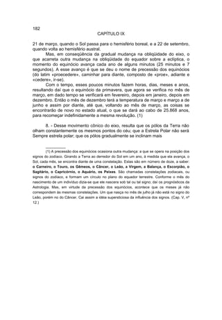 182
                                       CAPÍTULO IX

21 de março, quando o Sol passa para o hemisfério boreal, e a 22 de setembro,
quando volta ao hemisfério austral.
       Mas, em conseqüência da gradual mudança na obliqüidade do eixo, o
que acarreta outra mudança na obliqüidade do equador sobre a eclíptica, o
momento do equinócio avança cada ano de alguns minutos (25 minutos e 7
segundos). A esse avanço é que se deu o nome de precessão dos equinócios
(do latim «proecedere», caminhar para diante, composto de «proe», adiante e
«cedere», ir-se).
       Com o tempo, esses poucos minutos fazem horas, dias, meses e anos,
resultando daí que o equinócio da primavera, que agora se verifica no mês de
março, em dado tempo se verificará em fevereiro, depois em janeiro, depois em
dezembro. Então o mês de dezembro terá a temperatura de março e março a de
junho e assim por diante, até que, voltando ao mês de março, as coisas se
encontrarão de novo no estado atual, o que se dará ao cabo de 25.868 anos,
para recomeçar indefinidamente a mesma revolução. (1)

      8. - Desse movimento cônico do eixo, resulta que os pólos da Terra não
olham constantemente os mesmos pontos do céu; que a Estrela Polar não será
Sempre estrela polar; que os pólos gradualmente se inclinam mais

        __________
        (1) A precessão dos equinócios ocasiona outra mudança: a que se opera na posição dos
signos do zodíaco. Girando a Terra ao derredor do Sol em um ano, à medida que ela avança, o
Sol, cada mês, se encontra diante de uma constelação. Estas são em número de doze, a saber:
o Carneiro, o Touro, os Gêmeos, o Câncer, o Leão, a Virgem, a Balança, o Escorpião, o
Sagitário, o Capricórnio, o Aquário, os Peixes. São chamadas constelações zodiacais, ou
signos do zodíaco, e formam um círculo no plano do equador terrestre. Conforme o mês do
nascimento de um indivíduo dizia-se que ele nascera sob tal ou tal signo; daí os prognósticos da
Astrologia. Mas, em virtude da precessão dos equinócios, acontece que os meses já não
correspondem às mesmas constelações. Um que nasça no mês de julho já não está no signo do
Leão, porém no do Câncer. Cai assim a idéia supersticiosa da influência dos signos. (Cap. V, nº
12.)
 