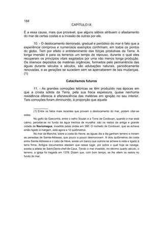 184
                                       CAPÍTULO IX

É a essa causa, mais que provável, que alguns sábios atribuem o afastamento
do mar de certas costas e a invasão de outras por ele.

       10. - O deslocamento demorado, gradual e periódico do mar é fato que a
experiência comprova e numerosos exemplos confirmam, em todos os pontos
do globo. Tem por efeito o entretenimento das forças produtivas da Terra. A
longa imersão é para os terrenos um tempo de repouso, durante o qual eles
recuperam os princípios vitais esgotados por uma não menos longa produção.
Os imensos depósitos de matérias orgânicas, formados pela permanência das
águas durante séculos e séculos, são adubações naturais, periodicamente
renovadas, e as gerações se sucedem sem se aperceberem de tais mudanças.
(1)

                                  Cataclismos futuros

       11. - As grandes comoções telúricas se têm produzido nas épocas em
que a crosta sólida da Terra, pela sua fraca espessura, quase nenhuma
resistência oferecia à efervescência das matérias em ignição no seu interior.
Tais comoções foram diminuindo, à proporção que aquela

         __________
         (1) Entre os fatos mais recentes que provam o deslocamento do mar, podem citar-se
estes:
         No golfo da Gasconha, entre o velho Soulac e a Torre de Cordouan, quando o mar está
calmo, percebe-se no fundo da água trechos de muralha: são os restos da antiga e grande
cidade de Naviomagus, invadida pelas ondas em 580. O rochedo de Cordouan, que se achava
então ligado à margem, está agora a 12 quilômetros.
         No mar da Mancha, sobre a costa do Havre, as águas dia a dia ganham terreno e minam
as penedias de Sainte-Adresse, que pouco a pouco desmoronam. A dois quilômetros da costa
entre Sainte-Adresse e o cabo de Hève, existe um banco que outrora se achava à vista e ligado à
terra firme. Antigos documentos atestam que nesse lugar, por sobre o qual hoje se navega,
existia a aldeia de Saint-Denis-chef-de-Caux. Tendo o mar invadido, no décimo quarto século, o
terreno, a igreja foi tragada em 1378. Dizem que, com bom tempo, se lhe vêem os restos no
fundo do mar.
 