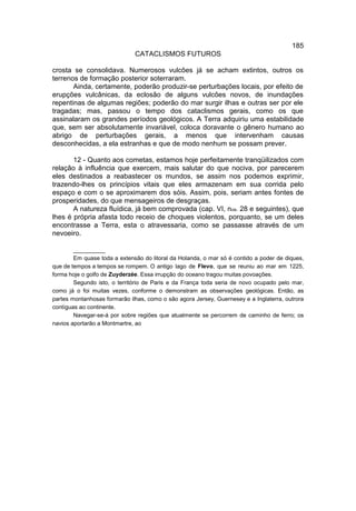 185
                              CATACLISMOS FUTUROS

crosta se consolidava. Numerosos vulcões já se acham extintos, outros os
terrenos de formação posterior soterraram.
       Ainda, certamente, poderão produzir-se perturbações locais, por efeito de
erupções vulcânicas, da eclosão de alguns vulcões novos, de inundações
repentinas de algumas regiões; poderão do mar surgir ilhas e outras ser por ele
tragadas; mas, passou o tempo dos cataclismos gerais, como os que
assinalaram os grandes períodos geológicos. A Terra adquiriu uma estabilidade
que, sem ser absolutamente invariável, coloca doravante o gênero humano ao
abrigo de perturbações gerais, a menos que intervenham causas
desconhecidas, a ela estranhas e que de modo nenhum se possam prever.

       12 - Quanto aos cometas, estamos hoje perfeitamente tranqüilizados com
relação à influência que exercem, mais salutar do que nociva, por parecerem
eles destinados a reabastecer os mundos, se assim nos podemos exprimir,
trazendo-lhes os princípios vitais que eles armazenam em sua corrida pelo
espaço e com o se aproximarem dos sóis. Assim, pois, seriam antes fontes de
prosperidades, do que mensageiros de desgraças.
       A natureza fluídica, já bem comprovada (cap. VI, nos. 28 e seguintes), que
lhes é própria afasta todo receio de choques violentos, porquanto, se um deles
encontrasse a Terra, esta o atravessaria, como se passasse através de um
nevoeiro.

        __________
        Em quase toda a extensão do litoral da Holanda, o mar só é contido a poder de diques,
que de tempos a tempos se rompem. O antigo lago de Flevo, que se reuniu ao mar em 1225,
forma hoje o golfo de Zuyderzée. Essa irrupção do oceano tragou muitas povoações.
        Segundo isto, o território de Paris e da França toda seria de novo ocupado pelo mar,
como já o foi muitas vezes, conforme o demonstram as observações geológicas. Então, as
partes montanhosas formarão ilhas, como o são agora Jersey, Guernesey e a Inglaterra, outrora
contíguas ao continente.
        Navegar-se-á por sobre regiões que atualmente se percorrem de caminho de ferro; os
navios aportarão a Montmartre, ao
 
