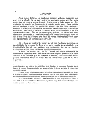 186
                                        CAPÍTULO IX

       Ainda menos de temer é a cauda que arrastam, visto que essa mais não
é do que a reflexão da luz solar na imensa atmosfera que os envolve, tanto
assim que se mostra constantemente dirigida para o lado oposto ao Sol,
mudando de direção conformemente à posição deste astro. Essa matéria
gasosa também poderia, em virtude da rapidez com que eles caminham,
constituir uma espécie de cabeleira, semelhante à esteira deixada por um navio
em marcha, ou à fumaça de uma locomotiva. Aliás, muitos cometas já se têm
aproximado da Terra, sem lhe causarem qualquer dano. Em virtude das suas
respectivas densidades, a Terra exerceria sobre o cometa uma atração maior do
que a dele sobre ela. Somente uns restos de velhos preconceitos podem fazer
que a presença de um cometa inspire terror. (1)

       13. - Deve-se igualmente lançar ao rol das hipóteses quiméricas a
possibilidade do encontro da Terra com outro planeta. A regularidade e a
invariabilidade das leis que presidem aos movimentos dos corpos celestes
tornam carente de toda probabilidade semelhante encontro.
       A Terra, no entanto, terá um fim. Como? Isso ainda permanece no
domínio das conjeturas; mas, visto estar ela ainda longe da perfeição que pode
alcançar e da vetustez que lhe indicaria o declínio, seus habitantes atuais
pedem estar certos de que tal não se dará ao tempo deles. (Cap. VI, nos 48 e
seguintes.)

__________
monte Valeriano, aos outeiros de Saint-Cloud e de Meudon; os bosques e florestas, agora
lugares de passeio, ficarão sepultados nas águas, cobertos de limo e povoados de peixes, que
substituirão as aves.
         O dilúvio bíblico não pode ter tido essa causa, pois que foi repentina a invasão das águas
e de curta duração a permanência delas, ao passo que, de outro modo, essa permanência
houvera sido de muitos milhares de anos e ainda duraria, sem que os homens dessem por isso.
         (1) O cometa de 1861 atravessou a órbita da Terra num ponto do qual esta se achava a
uma distância de apenas 20 horas. A Terra esteve, portanto, mergulhada na atmosfera dele, sem
que daí resultasse nenhum acidente.
 