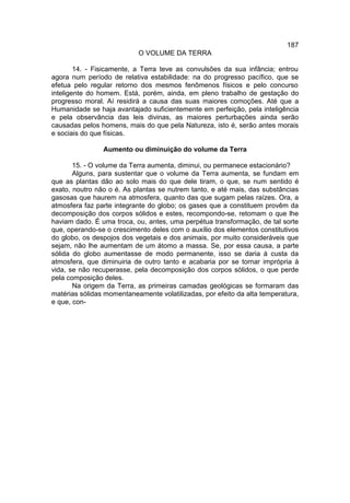 187
                           O VOLUME DA TERRA

        14. - Fisicamente, a Terra teve as convulsões da sua infância; entrou
agora num período de relativa estabilidade: na do progresso pacífico, que se
efetua pelo regular retorno dos mesmos fenômenos físicos e pelo concurso
inteligente do homem. Está, porém, ainda, em pleno trabalho de gestação do
progresso moral. Aí residirá a causa das suas maiores comoções. Até que a
Humanidade se haja avantajado suficientemente em perfeição, pela inteligência
e pela observância das leis divinas, as maiores perturbações ainda serão
causadas pelos homens, mais do que pela Natureza, isto é, serão antes morais
e sociais do que físicas.

                Aumento ou diminuição do volume da Terra

       15. - O volume da Terra aumenta, diminui, ou permanece estacionário?
       Alguns, para sustentar que o volume da Terra aumenta, se fundam em
que as plantas dão ao solo mais do que dele tiram, o que, se num sentido é
exato, noutro não o é. As plantas se nutrem tanto, e até mais, das substâncias
gasosas que haurem na atmosfera, quanto das que sugam pelas raízes. Ora, a
atmosfera faz parte integrante do globo; os gases que a constituem provêm da
decomposição dos corpos sólidos e estes, recompondo-se, retomam o que lhe
haviam dado. É uma troca, ou, antes, uma perpétua transformação, de tal sorte
que, operando-se o crescimento deles com o auxílio dos elementos constitutivos
do globo, os despojos dos vegetais e dos animais, por muito consideráveis que
sejam, não lhe aumentam de um átomo a massa. Se, por essa causa, a parte
sólida do globo aumentasse de modo permanente, isso se daria à custa da
atmosfera, que diminuiria de outro tanto e acabaria por se tornar imprópria à
vida, se não recuperasse, pela decomposição dos corpos sólidos, o que perde
pela composição deles.
       Na origem da Terra, as primeiras camadas geológicas se formaram das
matérias sólidas momentaneamente volatilizadas, por efeito da alta temperatura,
e que, con-
 