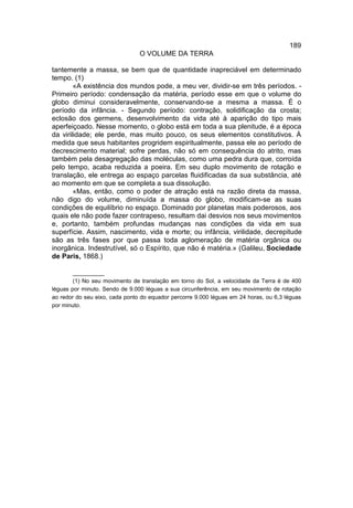 189
                                O VOLUME DA TERRA

tantemente a massa, se bem que de quantidade inapreciável em determinado
tempo. (1)
        «A existência dos mundos pode, a meu ver, dividir-se em três períodos. -
Primeiro período: condensação da matéria, período esse em que o volume do
globo diminui consideravelmente, conservando-se a mesma a massa. É o
período da infância. - Segundo período: contração, solidificação da crosta;
eclosão dos germens, desenvolvimento da vida até à aparição do tipo mais
aperfeiçoado. Nesse momento, o globo está em toda a sua plenitude, é a época
da virilidade; ele perde, mas muito pouco, os seus elementos constitutivos. À
medida que seus habitantes progridem espiritualmente, passa ele ao período de
decrescimento material; sofre perdas, não só em consequência do atrito, mas
também pela desagregação das moléculas, como uma pedra dura que, corroída
pelo tempo, acaba reduzida a poeira. Em seu duplo movimento de rotação e
translação, ele entrega ao espaço parcelas fluidificadas da sua substância, até
ao momento em que se completa a sua dissolução.
        «Mas, então, como o poder de atração está na razão direta da massa,
não digo do volume, diminuída a massa do globo, modificam-se as suas
condições de equilíbrio no espaço. Dominado por planetas mais poderosos, aos
quais ele não pode fazer contrapeso, resultam dai desvios nos seus movimentos
e, portanto, também profundas mudanças nas condições da vida em sua
superfície. Assim, nascimento, vida e morte; ou infância, virilidade, decrepitude
são as três fases por que passa toda aglomeração de matéria orgânica ou
inorgânica. Indestrutível, só o Espírito, que não é matéria.» (Galileu, Sociedade
de Paris, 1868.)

        __________
        (1) No seu movimento de translação em torno do Sol, a velocidade da Terra é de 400
léguas por minuto. Sendo de 9.000 léguas a sua circunferência, em seu movimento de rotação
ao redor do seu eixo, cada ponto do equador percorre 9.000 léguas em 24 horas, ou 6,3 léguas
por minuto.
 