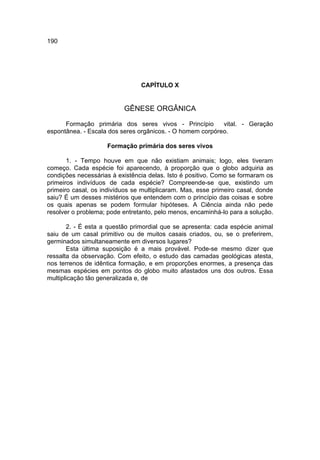 190




                                CAPÍTULO X


                          GÊNESE ORGÂNICA

      Formação primária dos seres vivos - Princípio        vital. - Geração
espontânea. - Escala dos seres orgânicos. - O homem corpóreo.

                     Formação primária dos seres vivos

       1. - Tempo houve em que não existiam animais; logo, eles tiveram
começo. Cada espécie foi aparecendo, à proporção que o globo adquiria as
condições necessárias à existência delas. Isto é positivo. Como se formaram os
primeiros indivíduos de cada espécie? Compreende-se que, existindo um
primeiro casal, os indivíduos se multiplicaram. Mas, esse primeiro casal, donde
saiu? É um desses mistérios que entendem com o princípio das coisas e sobre
os quais apenas se podem formular hipóteses. A Ciência ainda não pede
resolver o problema; pode entretanto, pelo menos, encaminhá-lo para a solução.

       2. - É esta a questão primordial que se apresenta: cada espécie animal
saiu de um casal primitivo ou de muitos casais criados, ou, se o preferirem,
germinados simultaneamente em diversos lugares?
       Esta última suposição é a mais provável. Pode-se mesmo dizer que
ressalta da observação. Com efeito, o estudo das camadas geológicas atesta,
nos terrenos de idêntica formação, e em proporções enormes, a presença das
mesmas espécies em pontos do globo muito afastados uns dos outros. Essa
multiplicação tão generalizada e, de
 