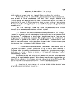 191
                     FORMAÇÃO PRIMÁRIA DOS SERES

certo modo, contemporânea, fora impossível com um único tipo primitivo.
       Doutro lado, a vida de um indivíduo, sobretudo de um indivíduo nascente,
está sujeita a tantas vicissitudes, que toda uma criação poderia ficar
comprometida, sem a pluralidade dos tipos, o que implicaria uma imprevidência
inadmissível da parte do Criador supremo. Aliás, se, num ponto, uni tipo se pode
formar, em muitos outros pontos ele se poderia formar igualmente, por efeito da
mesma causa.
       Tudo, pois, concorre a provar que houve criação simultânea e múltipla
dos primeiros casais de cada espécie animal e vegetal.

      3. - A formação dos primeiros seres vivos se pode deduzir, por analogia,
da mesma lei em virtude da qual se formaram e formam todos os dias os corpos
inorgânicos. À medida que se aprofunda o estudo das leis da Natureza, as
engrenagens que, de início, pareciam tão complicadas se vão simplificando e
confundindo na grande lei de unidade que preside a toda a obra da criação. Isso
se compreenderá melhor, quando estiver compreendida a formação dos corpos
inorgânicos, que é o degrau primário daquela outra.

       4. - A Química considera elementares umas tantas substâncias, como o
oxigênio, o hidrogênio, o azoto, o carbono, o cloro, o iodo, o flúor, o enxofre, o
fósforo e todos os metais. Combinando-se, elas formam os corpos compostos:
os óxidos, os ácidos, os álcalis, os saís e as inúmeras variedades que resultam
da combinação destes.
       A combinação de dois corpos para formar um terceiro exige especial
concurso de circunstâncias: seja um determinado grau de calor, de sequidão, ou
de umidade; seja o movimento ou o repouso; seja uma corrente elétrica, etc. Se
essas circunstâncias não se verificarem, a combinação não se operará.

       5. - Quando há combinação, os corpos componentes perdem suas
propriedades características, enquanto o
 