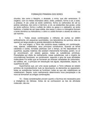 193
                     FORMAÇÃO PRIMÁRIA DOS SERES

chumbo, tais como o litargírio, o alvaiade, o mínio, que são venenosos. O
oxigênio, com os metais chamados cálcio, sódio, potássio, forma a cal, a soda,
a potassa. A cal, unida ao ácido carbônico, forma os carbonatos de cal ou
pedras calcáreas, tais como o mármore, a cré, as estalactites das grutas; unida
ao ácido sulfúrico, forma o sulfato de cálcio ou gesso e o alabastro; ao ácido
fosfórico, o fosfato de cal, base sólida, dos ossos; o cloro e o hidrogênio formam
o ácido clorídrico ou hidroclórico; o cloro e o sódio formam o cloreto de sódio ou
sal marinho.

         9. - Todas essas combinações e milhares de outras se obtêm
artificialmente, em pequenas quantidades, nos laboratórios de química; elas se
operam em larga escala no grande laboratório da Natureza.
         Em sua origem, a Terra não continha essas matérias em combinação,
mas, apenas, volatilizados, seus princípios constitutivos. Quando as terras
calcáreas e outras, tornadas pedrosas com o tempo, se lhe depositaram na
superfície, aquelas matérias não existiam inteiramente formadas; porém, no ar
se encontravam, em estado gasoso, todas as substâncias primitivas.
Precipitadas por efeito do resfriamento, essas substâncias, sob o império de
circunstâncias favoráveis, se combinaram, segundo o grau de suas afinidades
moleculares Foi então que se formaram as diversas variedades de carbonatos,
de sulfatos, etc., a princípio em dissolução nas águas, depositadas, depois, na
superfície do solo.
         Suponhamos que, por uma causa qualquer, a Terra voltasse ao estado
primitivo de incandescência: tudo se decomporia; os elementos se separariam;
todas as substâncias fusíveis se fundiriam; todas as que são volatilizáveis se
volatilizariam. Depois, outro resfriamento determinaria nova precipitação e de
novo se formariam as antigas combinações.

       10. - Estas considerações provam quanto a Química era necessária para
a inteligência da Gênese. Antes de se conhecerem as leis da afinidade
molecular, não era
 