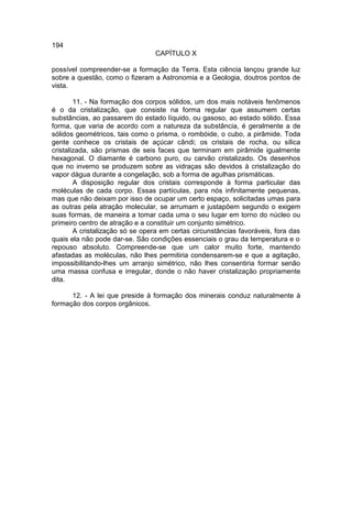 194
                                 CAPÍTULO X

possível compreender-se a formação da Terra. Esta ciência lançou grande luz
sobre a questão, como o fizeram a Astronomia e a Geologia, doutros pontos de
vista.

        11. - Na formação dos corpos sólidos, um dos mais notáveis fenômenos
é o da cristalização, que consiste na forma regular que assumem certas
substâncias, ao passarem do estado líquido, ou gasoso, ao estado sólido. Essa
forma, que varia de acordo com a natureza da substância, é geralmente a de
sólidos geométricos, tais como o prisma, o rombóide, o cubo, a pirâmide. Toda
gente conhece os cristais de açúcar cândi; os cristais de rocha, ou sílica
cristalizada, são prismas de seis faces que terminam em pirâmide igualmente
hexagonal. O diamante é carbono puro, ou carvão cristalizado. Os desenhos
que no inverno se produzem sobre as vidraças são devidos à cristalização do
vapor dágua durante a congelação, sob a forma de agulhas prismáticas.
        A disposição regular dos cristais corresponde à forma particular das
moléculas de cada corpo. Essas partículas, para nós infinitamente pequenas,
mas que não deixam por isso de ocupar um certo espaço, solicitadas umas para
as outras pela atração molecular, se arrumam e justapõem segundo o exigem
suas formas, de maneira a tomar cada uma o seu lugar em torno do núcleo ou
primeiro centro de atração e a constituir um conjunto simétrico.
        A cristalização só se opera em certas circunstâncias favoráveis, fora das
quais ela não pode dar-se. São condições essenciais o grau da temperatura e o
repouso absoluto. Compreende-se que um calor muito forte, mantendo
afastadas as moléculas, não lhes permitiria condensarem-se e que a agitação,
impossibilitando-lhes um arranjo simétrico, não lhes consentiria formar senão
uma massa confusa e irregular, donde o não haver cristalização propriamente
dita.

      12. - A lei que preside à formação dos minerais conduz naturalmente à
formação dos corpos orgânicos.
 