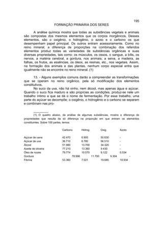195
                      FORMAÇÃO PRIMÁRIA DOS SERES

       A análise química mostra que todas as substâncias vegetais e animais
são compostas dos mesmos elementos que os corpos inorgânicos. Desses
elementos, são o oxigênio, o hidrogênio, o azoto e o carbono os que
desempenham papel principal. Os outros entram acessoriamente. Como no
reino mineral, a diferença de proporções na combinação dos referidos
elementos produz todas as variedades de substâncias orgânicas e suas
diversas propriedades, tais como: os músculos, os ossos, o sangue, a bílis, os
nervos, a matéria cerebral, a gordura, nos animais; a seiva, a madeira, as
folhas, os frutos, as essências, os óleos, as resinas, etc., nos vegetais. Assim,
na formação dos animais e das plantas, nenhum corpo especial entra que
igualmente não se encontre no reino mineral. (1)

       13. - Alguns exemplos comuns darão a compreender as transformações
que se operam no reino orgânico, pela só modificação dos elementos
constitutivos.
       No suco da uva, não há vinho, nem álcool, mas apenas água e açúcar.
Quando o suco fica maduro e são propícias as condições, produz-se nele um
trabalho íntimo a que se dá o nome de fermentação. Por esse trabalho, uma
parte do açúcar se decompõe; o oxigênio, o hidrogênio e o carbono se separam
e combinam nas pro-

         __________
         (1) O quadro abaixo, da análise de algumas substâncias, mostra a diferença de
propriedades que resulta da só diferença na proporção em que entram os elementos
constituintes. Sobre 100 partes, temos:

                            Carbono           Hidrog.            Oxig.            Azoto

Açúcar de cana              42.470            6.900              50.630           -
Açúcar de uva               36.710            6.780              56.510           -
Álcool                      51.980            13.700             34.320           -
Azeite de oliveira          77.210            13.360             9.430            -
Óleo de nozes               79.774            10.570             9.122            0.534
Gordura                              78.996             11.700            9.304            -
Fibrina                     53.360            7.021              19.685           19.934
 
