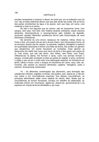196
                                  CAPÍTULO X

porções necessárias a produzir o álcool, de sorte que, em se bebendo suco de
uva, não se bebe realmente álcool, pois que este ainda não existe. Ele se forma
das partes constituintes da água e do açúcar, sem que haja, em suma, uma
molécula a mais ou a menos.
         No pão e nos legumes que se comem, não há certamente carne, nem
sangue, nem osso, nem bílis, nem matéria cerebral; entretanto, esses mesmos
alimentos, decompondo-se e recompondo-se pelo trabalho da digestão,
produzem aquelas diferentes substâncias tão-só pela transmutação de seus
elementos constitutivos.
         Na semente de uma árvore, tampouco há madeiras, folhas, flores ou
frutos e fora erro pueril crer-se que a árvore Inteira, sob microscópica forma, ali
se encontra. Quase não há, sequer, na semente, oxigênio, hidrogênio e carbono
em quantidade necessária a formar uma folha da árvore. Ela contém um gérmen
que desabrocha, em sendo favoráveis as condições. Esse gérmen se
desenvolve por efeito dos sucos que haure da terra e dos gases que aspira do
ar. Tais sucos, que não são lenho, nem folhas, nem flores, nem frutos,
infiltrando-se na planta, lhe formam a seiva, como nos animais formam o
sangue. Levada pela circulação a todas as partes do vegetal, a seiva, conforme
o órgão a que vai ter e onde sofre uma elaboração especial, se transforma em
lenho, folhas e frutos, como o sangue se transforma em carne, osso, bílis, etc.
Contudo, são sempre os mesmos elementos: oxigênio, hidrogênio, azoto e
carbono, diversamente combinados.

       14. - As diferentes combinações dos elementos, para formação das
substâncias minerais, vegetais e animais, não podem, pois, operar-se, a não ser
nos meios e em circunstâncias propícias; fora dessas circunstâncias, os
princípios elementares estão numa espécie de inércia. Mas, desde que as
circunstâncias se tornam favoráveis, começa um trabalho de elaboração; as
moléculas entram em movimento, agitam-se, atraem-se, aproximando-se e se
separam em virtude da lei de afinidades e, por suas
 