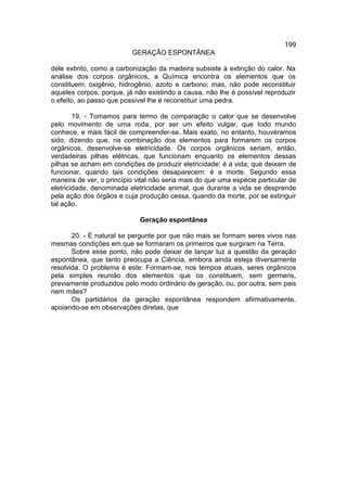 199
                          GERAÇÃO ESPONTÂNEA

dele extinto, como a carbonização da madeira subsiste à extinção do calor. Na
análise dos corpos orgânicos, a Química encontra os elementos que os
constituem: oxigênio, hidrogênio, azoto e carbono; mas, não pode reconstituir
aqueles corpos, porque, já não existindo a causa, não lhe é possível reproduzir
o efeito, ao passo que possível lhe é reconstituir uma pedra.

        19. - Tomamos para termo de comparação o calor que se desenvolve
pelo movimento de uma roda, por ser um efeito vulgar, que todo mundo
conhece, e mais fácil de compreender-se. Mais exato, no entanto, houvéramos
sido, dizendo que, na combinação dos elementos para formarem os corpos
orgânicos, desenvolve-se eletricidade. Os corpos orgânicos seriam, então,
verdadeiras pilhas elétricas, que funcionam enquanto os elementos dessas
pilhas se acham em condições de produzir eletricidade: é a vida; que deixam de
funcionar, quando tais condições desaparecem: é a morte. Segundo essa
maneira de ver, o princípio vital não seria mais do que uma espécie particular de
eletricidade, denominada eletricidade animal, que durante a vida se desprende
pela ação dos órgãos e cuja produção cessa, quando da morte, por se extinguir
tal ação.

                             Geração espontânea

       20. - É natural se pergunte por que não mais se formam seres vivos nas
mesmas condições em que se formaram os primeiros que surgiram na Terra.
       Sobre esse ponto, não pode deixar de lançar luz a questão da geração
espontânea, que tanto preocupa a Ciência, embora ainda esteja diversamente
resolvida. O problema é este: Formam-se, nos tempos atuais, seres orgânicos
pela simples reunião dos elementos que os constituem, sem germens,
previamente produzidos pelo modo ordinário de geração, ou, por outra, sem pais
nem mães?
       Os partidários da geração espontânea respondem afirmativamente,
apoiando-se em observações diretas, que
 