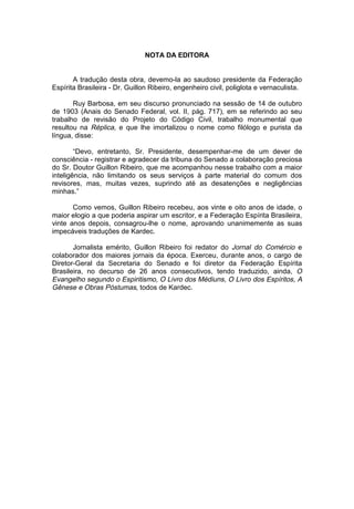 NOTA DA EDITORA


       A tradução desta obra, devemo-la ao saudoso presidente da Federação
Espírita Brasileira - Dr. Guillon Ribeiro, engenheiro civil, poliglota e vernaculista.

       Ruy Barbosa, em seu discurso pronunciado na sessão de 14 de outubro
de 1903 (Anais do Senado Federal, vol. II, pág. 717), em se referindo ao seu
trabalho de revisão do Projeto do Código Civil, trabalho monumental que
resultou na Réplica, e que lhe imortalizou o nome como filólogo e purista da
língua, disse:

        “Devo, entretanto, Sr. Presidente, desempenhar-me de um dever de
consciência - registrar e agradecer da tribuna do Senado a colaboração preciosa
do Sr. Doutor Guillon Ribeiro, que me acompanhou nesse trabalho com a maior
inteligência, não limitando os seus serviços à parte material do comum dos
revisores, mas, muitas vezes, suprindo até as desatenções e negligências
minhas.”

       Como vemos, Guillon Ribeiro recebeu, aos vinte e oito anos de idade, o
maior elogio a que poderia aspirar um escritor, e a Federação Espírita Brasileira,
vinte anos depois, consagrou-lhe o nome, aprovando unanimemente as suas
impecáveis traduções de Kardec.

       Jornalista emérito, Guillon Ribeiro foi redator do Jornal do Comércio e
colaborador dos maiores jornais da época. Exerceu, durante anos, o cargo de
Diretor-Geral da Secretaria do Senado e foi diretor da Federação Espírita
Brasileira, no decurso de 26 anos consecutivos, tendo traduzido, ainda, O
Evangelho segundo o Espiritismo, O Livro dos Médiuns, O Livro dos Espíritos, A
Gênese e Obras Póstumas, todos de Kardec.
 