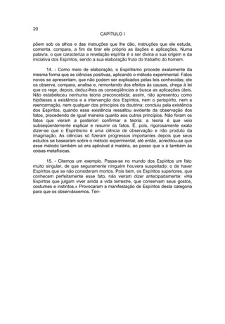 20
                                 CAPÍTULO I

põem sob os olhos e das instruções que lhe dão, instruções que ele estuda,
comenta, compara, a fim de tirar ele próprio as ilações e aplicações. Numa
palavra, o que caracteriza a revelação espírita é o ser divina a sua origem e da
iniciativa dos Espíritos, sendo a sua elaboração fruto do trabalho do homem.

       14. - Como meio de elaboração, o Espiritismo procede exatamente da
mesma forma que as ciências positivas, aplicando o método experimental. Fatos
novos se apresentam, que não podem ser explicados pelas leis conhecidas; ele
os observa, compara, analisa e, remontando dos efeitos às causas, chega à lei
que os rege; depois, deduz-lhes as conseqüências e busca as aplicações úteis.
Não estabeleceu nenhuma teoria preconcebida; assim, não apresentou como
hipóteses a existência e a intervenção dos Espíritos, nem o perispírito, nem a
reencarnação, nem qualquer dos princípios da doutrina; concluiu pela existência
dos Espíritos, quando essa existência ressaltou evidente da observação dos
fatos, procedendo de igual maneira quanto aos outros princípios. Não foram os
fatos que vieram a posteriori confirmar a teoria: a teoria é que veio
subseqüentemente explicar e resumir os fatos. É, pois, rigorosamente exato
dizer-se que o Espiritismo é uma ciência de observação e não produto da
imaginação. As ciências só fizeram progressos importantes depois que seus
estudos se basearam sobre o método experimental; até então, acreditou-se que
esse método também só era aplicável à matéria, ao passo que o é também às
coisas metafísicas.

       15. - Citemos um exemplo. Passa-se no mundo dos Espíritos um fato
muito singular, de que seguramente ninguém houvera suspeitado: o de haver
Espíritos que se não consideram mortos. Pois bem, os Espíritos superiores, que
conhecem perfeitamente esse fato, não vieram dizer antecipadamente: «Há
Espíritos que julgam viver ainda a vida terrestre, que conservam seus gostos,
costumes e instintos.» Provocaram a manifestação de Espíritos desta categoria
para que os observássemos. Ten-
 