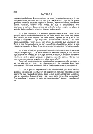 200
                                 CAPÍTULO X

parecem concludentes. Pensam outros que todos os seres vivos se reproduzem
uns pelos outros, firmados sobre o fato, que a experiência comprova, de que os
germens de certas espécies vegetais e animais, mesmo dispersos, conservam
latente vitalidade, durante longo tempo, até que as circunstâncias lhes
favoreçam a eclosão. Esta maneira de entender deixa sempre em aberto a
questão da formação dos primeiros tipos de cada espécie.

       21. - Sem discutir os dois sistemas, convém acentuar que o princípio da
geração espontânea evidentemente só se pode aplicar aos seres das ordens
mais ínfimas do reino vegetal e do reino animal, àqueles em os quais a vida
começa a despontar e cujo organismo, extremamente simples, é, de certo
modo, rudimentar. Foram esses, com efeito, os primeiros que apareceram na
Terra e cuja formação houve de ser espontânea. Assistiríamos assim a uma
criação permanente, análoga à que se produziu nas primeiras idades do mundo.

        22. - Mas, então, por que não se formam da mesma maneira os seres de
complexa organização? Que esses seres não existiram sempre, é fato positivo;
logo, tiveram um começo. Se o musgo, o líquen, o zoófito, o infusório, os vermes
intestinais e outros podem produzir-se espontaneamente, por que não se dá o
mesmo com as árvores, os peixes, os cães, os cavalos?
        Param aí, por enquanto, as investigações; desaparece o fio condutor e,
até que ele seja encontrado, fica aberto o campo às hipóteses. Fora, pois,
imprudente e prematuro apresentar meros sistemas como verdades absolutas.

      23. - Se a geração espontânea é fato demonstrado, por muito limitado
que seja, não deixa de constituir um fato capital, um marco de natureza a indicar
o caminho para novas observações. Sabe-se que os seres orgânicos complexos
não se produzem dessa maneira; mas, quem sabe como eles começaram?
Quem conhece o segredo de todas as transformações? Vendo o carvalho sair
da
 