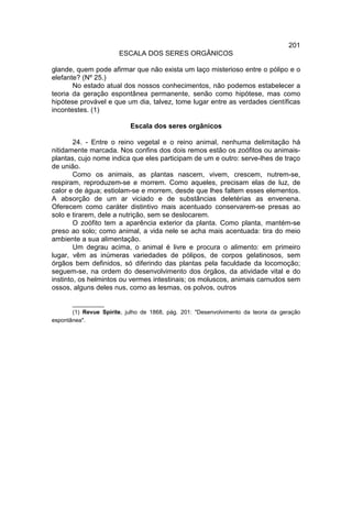 201
                       ESCALA DOS SERES ORGÂNICOS

glande, quem pode afirmar que não exista um laço misterioso entre o pólipo e o
elefante? (Nº 25.)
       No estado atual dos nossos conhecimentos, não podemos estabelecer a
teoria da geração espontânea permanente, senão como hipótese, mas como
hipótese provável e que um dia, talvez, tome lugar entre as verdades científicas
incontestes. (1)

                           Escala dos seres orgânicos

        24. - Entre o reino vegetal e o reino animal, nenhuma delimitação há
nitidamente marcada. Nos confins dos dois remos estão os zoófitos ou animais-
plantas, cujo nome indica que eles participam de um e outro: serve-lhes de traço
de união.
        Como os animais, as plantas nascem, vivem, crescem, nutrem-se,
respiram, reproduzem-se e morrem. Como aqueles, precisam elas de luz, de
calor e de água; estiolam-se e morrem, desde que lhes faltem esses elementos.
A absorção de um ar viciado e de substâncias deletérias as envenena.
Oferecem como caráter distintivo mais acentuado conservarem-se presas ao
solo e tirarem, dele a nutrição, sem se deslocarem.
        O zoófito tem a aparência exterior da planta. Como planta, mantém-se
preso ao solo; como animal, a vida nele se acha mais acentuada: tira do meio
ambiente a sua alimentação.
        Um degrau acima, o animal é livre e procura o alimento: em primeiro
lugar, vêm as inúmeras variedades de pólipos, de corpos gelatinosos, sem
órgãos bem definidos, só diferindo das plantas pela faculdade da locomoção;
seguem-se, na ordem do desenvolvimento dos órgãos, da atividade vital e do
instinto, os helmintos ou vermes intestinais; os moluscos, animais carnudos sem
ossos, alguns deles nus, como as lesmas, os polvos, outros

       __________
       (1) Revue Spirite, julho de 1868, pág. 201: "Desenvolvimento da teoria da geração
espontânea".
 