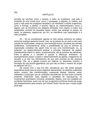 202
                                 CAPÍTULO X

providos de conchas, como o caracol, a ostra; os crustáceos, cuja pele é
revestida de uma crosta dura, como o caranguejo, a lagosta; os insetos, aos
quais a vida asso-me prodigiosa atividade e se manifesta o instinto engenhoso,
como a formiga, a abelha, a aranha. Alguns se metamorfoseiam, como a
lagarta, que se transforma em elegante borboleta. Vem depois a ordem dos
vertebrados, animais de esqueleto ósseo, ordem que abrange os peixes, os
reptis, os pássaros; seguem-se, por fim, os mamíferos cuja organização é a
mais completa.

       25. - Se se considerarem apenas os dois pontos extremos da cadeia,
nenhuma analogia aparente haverá; mas, se se passar de um anel a outro sem
solução de continuidade, chega-se, sem transição brusca, da planta aos animais
vertebrados. Compreende-se então a possibilidade de que os animais de
organização complexa não sejam mais do que uma transformação, ou, se
quiserem, um desenvolvimento gradual, a princípio insensível, da espécie
imediatamente inferior e, assim, sucessivamente, até ao primitivo ser elementar.
Entre a glande e o carvalho é grande a diferença; entretanto, se
acompanharmos passo a passo o desenvolvimento da glande, chegaremos ao
carvalho e já não nos admiraremos de que este proceda de tão pequena
semente. Ora, se a glande encerra em latência os elementos próprios à
formação de uma árvore gigantesca, por que não se daria o mesmo do oução
ao elefante? (Nº 23.)
       De acordo com o que fica dito, percebe-se que não exista geração
espontânea senão para os seres orgânicos elementares; as espécies superiores
seriam produto das transformações sucessivas desses mesmos seres,
realizadas à proporção que as condições atmosféricas se lhes foram tornando
propícias. Adquirindo cada espécie a faculdade de reproduzir-se, os
cruzamentos acarretaram inúmeras variedades. Depois, uma vez instalada em
condições favoráveis, quem nos diz que os germens primitivos donde ela surgiu
não desapareceram para sempre, por inúteis? Quem nos diz que o nosso oução
atual seja
 