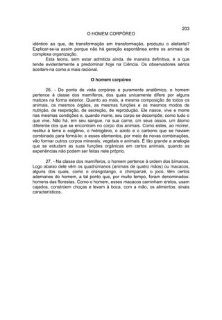 203
                           O HOMEM CORPÓREO

idêntico ao que, de transformação em transformação, produziu o elefante?
Explicar-se-ia assim porque não há geração espontânea entre os animais de
complexa organização.
       Esta teoria, sem estar admitida ainda, de maneira definitiva, é a que
tende evidentemente a predominar hoje na Ciência. Os observadores sérios
aceitam-na como a mais racional.

                            O homem corpóreo

        26. - Do ponto de vista corpóreo e puramente anatômico, o homem
pertence à classe dos mamíferos, dos quais unicamente difere por alguns
matizes na forma exterior. Quanto ao mais, a mesma composição de todos os
animais, os mesmos órgãos, as mesmas funções e os mesmos modos de
nutrição, de respiração, de secreção, de reprodução. Ele nasce, vive e morre
nas mesmas condições e, quando morre, seu corpo se decompõe, como tudo o
que vive. Não há, em seu sangue, na sua carne, cm seus ossos, um átomo
diferente dos que se encontram no corpo dos animais. Como estes, ao morrer,
restitui à terra o oxigênio, o hidrogênio, o azoto e o carbono que se haviam
combinado para formá-lo; e esses elementos, por meio de novas combinações,
vão formar outros corpos minerais, vegetais e animais. É tão grande a analogia
que se estudam as suas funções orgânicas em certos animais, quando as
experiências não podem ser feitas nele próprio.

      27. - Na classe dos mamíferos, o homem pertence à ordem dos bímanos.
Logo abaixo dele vêm os quadrúmanos (animais de quatro mãos) ou macacos,
alguns dos quais, como o orangotango, o chimpanzé, o jocó, têm certos
ademanes do homem, a tal ponto que, por muito tempo, foram denominados:
homens das florestas. Como o homem, esses macacos caminham eretos, usam
cajados, constróem choças e levam à boca, com a mão, os alimentos: sinais
característicos.
 