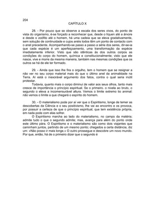 204
                                 CAPÍTULO X

       28. - Por pouco que se observe a escala dos seres vivos, do ponto de
vista do organismo, é-se forçado a reconhecer que, desde o líquen até a árvore
e desde o zoófito até o homem, há uma cadeia que se eleva gradativamente,
sem solução de continuidade e cujos anéis todos têm um ponto de contacto com
o anel precedente. Acompanhando-se passo a passo a série dos seres, dir-se-ia
que cada espécie é um aperfeiçoamento, uma transformação da espécie
imediatamente inferior. Visto que são idênticas às dos outros corpos as
condições do corpo do homem, química e constitucionalmente; visto que ele
nasce, vive e morre da mesma maneira, também nas mesmas condições que os
outros se há de ele ter formado.

       29. - Ainda que isso lhe fira o orgulho, tem o homem que se resignar a
não ver no seu corpo material mais do que o último anel da animalidade na
Terra. Aí está o inexorável argumento dos fatos, contra o qual seria inútil
protestar.
       Todavia, quanto mais o corpo diminui de valor aos seus olhos, tanto mais
cresce de importância o princípio espiritual. Se o primeiro. o nivela ao bruto, o
segundo o eleva a incomensurável altura. Vemos o limite extremo tio animal:
não vemos o limite a que chegará o espírito do homem.

       30. - O materialismo pode por aí ver que o Espiritismo, longe de temer as
descobertas da Ciência e o seu positivismo, lhe vai ao encontro e os provoca,
por possuir a certeza de que o princípio espiritual, que tem existência própria,
em nada pode com elas sofrer.
       O Espiritismo marcha ao lado do materialismo, no campo da matéria;
admite tudo o que o segundo admite; mas, avança para além do ponto onde
este último pára. O Espiritismo e o materialismo são como dois viajantes que
caminham juntos, partindo de um mesmo ponto; chegados a certa distância, diz
um: «Não posso ir mais longe.» O outro prossegue e descobre um novo mundo.
Por que, então, há de o primeiro dizer que o segundo é
 