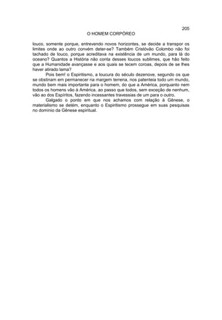 205
                          O HOMEM CORPÓREO

louco, somente porque, entrevendo novos horizontes, se decide a transpor os
limites onde ao outro convém deter-se? Também Cristóvão Colombo não foi
tachado de louco, porque acreditava na existência de um mundo, para lá do
oceano? Quantos a História não conta desses loucos sublimes, que hão feito
que a Humanidade avançasse e aos quais se tecem coroas, depois de se lhes
haver atirado lama?
       Pois bem! o Espiritismo, a loucura do século dezenove, segundo os que
se obstinam em permanecer na margem terrena, nos patenteia todo um mundo,
mundo bem mais importante para o homem, do que a América, porquanto nem
todos os homens vão à América, ao passo que todos, sem exceção de nenhum,
vão ao dos Espíritos, fazendo incessantes travessias de um para o outro.
       Galgado o ponto em que nos achamos com relação à Gênese, o
materialismo se detém, enquanto o Espiritismo prossegue em suas pesquisas
no domínio da Gênese espiritual.
 