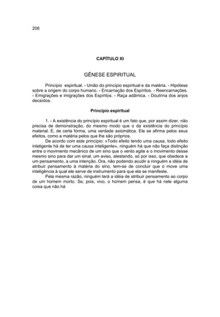 206




                                   CAPÍTULO XI


                            GÊNESE ESPIRITUAL

      Princípio espiritual. - União do princípio espiritual e da matéria. - Hipótese
sobre a origem do corpo humano. - Encarnação dos Espíritos. - Reencarnações.
- Emigrações e imigrações dos Espíritos. - Raça adâmica. - Doutrina dos anjos
decaídos.

                               Princípio espiritual

        1. - A existência do princípio espiritual é um fato que, por assim dizer, não
precisa de demonstração, do mesmo modo que o da existência do princípio
material. E, de certa forma, uma verdade axiomática. Ele se afirma pelos seus
efeitos, como a matéria pelos que lhe são próprios.
        De acordo com este princípio: «Todo efeito tendo uma causa, todo efeito
inteligente há de ter uma causa inteligente», ninguém há que não faça distinção
entre o movimento mecânico de um sino que o vento agite e o movimento desse
mesmo sino para dar um sinal, um aviso, atestando, só por isso, que obedece a
um pensamento, a uma intenção. Ora, não podendo acudir a ninguém a idéia de
atribuir pensamento à matéria do sino, tem-se de concluir que o move uma
inteligência à qual ele serve de instrumento para que ela se manifeste.
        Pela mesma razão, ninguém terá a idéia de atribuir pensamento ao corpo
de um homem morto. Se, pois, vivo, o homem pensa, é que há nele alguma
coisa que não há
 