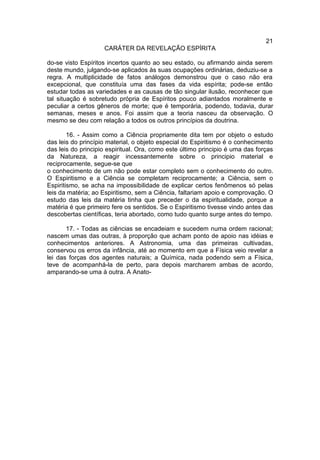21
                    CARÁTER DA REVELAÇÃO ESPÍRITA

do-se visto Espíritos incertos quanto ao seu estado, ou afirmando ainda serem
deste mundo, julgando-se aplicados às suas ocupações ordinárias, deduziu-se a
regra. A multiplicidade de fatos análogos demonstrou que o caso não era
excepcional, que constituía uma das fases da vida espírita; pode-se então
estudar todas as variedades e as causas de tão singular ilusão, reconhecer que
tal situação é sobretudo própria de Espíritos pouco adiantados moralmente e
peculiar a certos gêneros de morte; que é temporária, podendo, todavia, durar
semanas, meses e anos. Foi assim que a teoria nasceu da observação. O
mesmo se deu com relação a todos os outros princípios da doutrina.

        16. - Assim como a Ciência propriamente dita tem por objeto o estudo
das leis do princípio material, o objeto especial do Espiritismo é o conhecimento
das leis do principio espiritual. Ora, como este último principio é uma das forças
da Natureza, a reagir incessantemente sobre o principio material e
reciprocamente, segue-se que
o conhecimento de um não pode estar completo sem o conhecimento do outro.
O Espiritismo e a Ciência se completam reciprocamente; a Ciência, sem o
Espiritismo, se acha na impossibilidade de explicar certos fenômenos só pelas
leis da matéria; ao Espiritismo, sem a Ciência, faltariam apoio e comprovação. O
estudo das leis da matéria tinha que preceder o da espiritualidade, porque a
matéria é que primeiro fere os sentidos. Se o Espiritismo tivesse vindo antes das
descobertas científicas, teria abortado, como tudo quanto surge antes do tempo.

       17. - Todas as ciências se encadeiam e sucedem numa ordem racional;
nascem umas das outras, à proporção que acham ponto de apoio nas idéias e
conhecimentos anteriores. A Astronomia, uma das primeiras cultivadas,
conservou os erros da infância, até ao momento em que a Física veio revelar a
lei das forças dos agentes naturais; a Química, nada podendo sem a Física,
teve de acompanhá-la de perto, para depois marcharem ambas de acordo,
amparando-se uma à outra. A Anato-
 