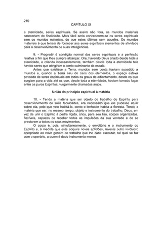 210
                                 CAPÍTULO XI

a eternidade, seres espirituais. Se assim não fora, os mundos materiais
careceriam de finalidade. Mais fácil seria conceberem-se os seres espirituais
sem os mundos materiais, do que estes últimos sem aqueles. Os mundos
materiais é que teriam de fornecer aos seres espirituais elementos de atividade
para o desenvolvimento de suas inteligências.

        9. - Progredir é condição normal dos seres espirituais e a perfeição
relativa o fim que lhes cumpre alcançar. Ora, havendo Deus criado desde toda a
eternidade, e criando incessantemente, também desde toda a eternidade teia
havido seres que atingiram o ponto culminante da escala.
        Antes que existisse a Terra, mundos sem conta haviam sucedido a
mundos e, quando a Terra saiu do caos dos elementos, o espaço estava
povoado de seres espirituais em todos os graus de adiantamento, desde os que
surgiam para a vida até os que, desde toda a eternidade, haviam tomado lugar
entre os puros Espíritos, vulgarmente chamados anjos.

                   União do princípio espiritual à matéria

        10. - Tendo a matéria que ser objeto do trabalho do Espírito para
desenvolvimento de suas faculdades, era necessário que ele pudesse atuar
sobre ela, pelo que veio habitá-la, conto o lenhador habita a floresta. Tendo a
matéria que ser, no mesmo tempo, objeto e instrumento do trabalho, Deus, em
vez de unir o Espírito à pedra rígida, criou, para seu liso, corpos organizados,
flexíveis, capazes de receber todas as impulsões da sua vontade e de se
prestarem a todos os seus movimentos.
        O corpo é, pois, simultaneamente, o envoltório e o instrumento do
Espírito e, à medida que este adquire novas aptidões, reveste outro invólucro
apropriado ao novo gênero de trabalho que lhe cabe executar, tal qual se faz
com o operário, a quem é dado instrumento menos
 