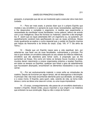 211
                      UNIÃO DO PRINCÍPIO À MATÉRIA

grosseiro, à proporção que ele se vai mostrando apto a executar obra mais bem
cuidada.

       11. - Para ser mais exato, é preciso dizer que é o próprio Espírito que
modela o seu envoltório e o apropria às suas novas necessidades; aperfeiçoa-o
e lhe desenvolve e completa o organismo, à medida que experimenta a
necessidade de manifestar novas faculdades; numa palavra, talha-o de acordo
com a sua inteligência. Deus lhe fornece os materiais; cabe-lhe a ele empregá-
los. É assim que as raças adiantadas têm um organismo ou, se quiserem, um
aparelhamento cerebral mais aperfeiçoado do que as raças primitivas. Desse
modo igualmente se explica o cunho especial que o caráter do Espírito imprime
aos traços da fisionomia e às linhas do corpo. (Cap. VIII, nº 7: Da alma da
Terra.)

       12. - Desde que um Espírito nasce para a vida espiritual, tem, por
adiantar-se, que fazer uso de suas faculdades, rudimentares a princípio. Por
isso é que reveste um envoltório adequado ao seu estado de infância intelectual,
envoltório que ele abandona para tomar outro, à proporção que se lhe
aumentam as forças. Ora como em todos os tempos houve mundos e esses
mundos deram nascimento a corpos organizados próprios a receber Espíritos,
em todos os tempos os Espíritos, qualquer que fosse o grau de adiantamento
que houvessem alcançado, encontraram os elementos necessários à sua vida
carnal.

       13. - Por ser exclusivamente material, o corpo sofre as vicissitudes da
matéria. Depois de funcionar por algum tempo, ele se desorganiza e decompõe.
O princípio vital, não mais encontrando elemento para sua atividade, se extingue
e o corpo morre. O Espírito, para quem, este, carente de vida, se torna inútil,
deixa-o, como se deixa uma casa em ruínas, ou uma roupa imprestável.

      14. - O corpo, conseguintemente, não passa de um envoltório destinado a
receber o Espírito. Desde então, pouco importam a sua origem e os materiais
que entraram na sua construção. Seja ou não o corpo do homem
 