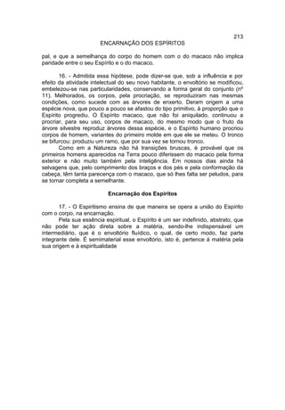 213
                       ENCARNAÇÃO DOS ESPÍRITOS

pal, e que a semelhança do corpo do homem com o do macaco não implica
paridade entre o seu Espírito e o do macaco.

       16. - Admitida essa hipótese, pode dizer-se que, sob a influência e por
efeito da atividade intelectual do seu novo habitante, o envoltório se modificou,
embelezou-se nas particularidades, conservando a forma geral do conjunto (nº
11). Melhorados, os corpos, pela procriação, se reproduziram nas mesmas
condições, como sucede com as árvores de enxerto. Deram origem a uma
espécie nova, que pouco a pouco se afastou do tipo primitivo, à proporção que o
Espírito progrediu. O Espírito macaco, que não foi aniquilado, continuou a
procriar, para seu uso, corpos de macaco, do mesmo modo que o fruto da
árvore silvestre reproduz árvores dessa espécie, e o Espírito humano procriou
corpos de homem, variantes do primeiro molde em que ele se meteu. O tronco
se bifurcou: produziu um ramo, que por sua vez se tornou tronco.
       Como em a Natureza não há transições bruscas, é provável que os
primeiros homens aparecidos na Terra pouco diferissem do macaco pela forma
exterior e não muito também pela inteligência. Em nossos dias ainda há
selvagens que, pelo comprimento dos braços e dos pés e pela conformação da
cabeça, têm tanta parecença com o macaco, que só lhes falta ser peludos, para
se tornar completa a semelhante.

                          Encarnação dos Espíritos

       17. - O Espiritismo ensina de que maneira se opera a união do Espírito
com o corpo, na encarnação.
       Pela sua essência espiritual, o Espírito é um ser indefinido, abstrato, que
não pode ter ação direta sobre a matéria, sendo-lhe indispensável um
intermediário, que é o envoltório fluídico, o qual, de certo modo, faz parte
integrante dele. É semimaterial esse envoltório, isto é, pertence à matéria pela
sua origem e à espiritualidade
 