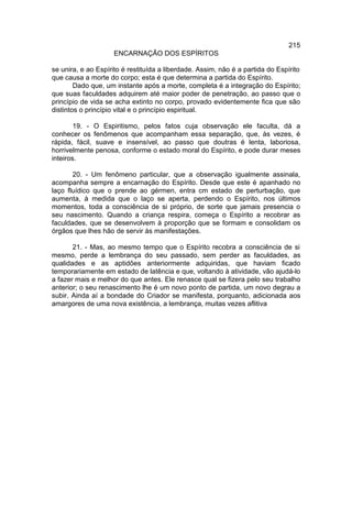 215
                    ENCARNAÇÃO DOS ESPÍRITOS

se unira, e ao Espírito é restituída a liberdade. Assim, não é a partida do Espírito
que causa a morte do corpo; esta é que determina a partida do Espírito.
        Dado que, um instante após a morte, completa é a integração do Espírito;
que suas faculdades adquirem até maior poder de penetração, ao passo que o
princípio de vida se acha extinto no corpo, provado evidentemente fica que são
distintos o princípio vital e o princípio espiritual.

        19. - O Espiritismo, pelos fatos cuja observação ele faculta, dá a
conhecer os fenômenos que acompanham essa separação, que, às vezes, é
rápida, fácil, suave e insensível, ao passo que doutras é lenta, laboriosa,
horrivelmente penosa, conforme o estado moral do Espírito, e pode durar meses
inteiros.

       20. - Um fenômeno particular, que a observação igualmente assinala,
acompanha sempre a encarnação do Espírito. Desde que este é apanhado no
laço fluídico que o prende ao gérmen, entra cm estado de perturbação, que
aumenta, à medida que o laço se aperta, perdendo o Espírito, nos últimos
momentos, toda a consciência de si próprio, de sorte que jamais presencia o
seu nascimento. Quando a criança respira, começa o Espírito a recobrar as
faculdades, que se desenvolvem à proporção que se formam e consolidam os
órgãos que lhes hão de servir às manifestações.

       21. - Mas, ao mesmo tempo que o Espírito recobra a consciência de si
mesmo, perde a lembrança do seu passado, sem perder as faculdades, as
qualidades e as aptidões anteriormente adquiridas, que haviam ficado
temporariamente em estado de latência e que, voltando à atividade, vão ajudá-lo
a fazer mais e melhor do que antes. Ele renasce qual se fizera pelo seu trabalho
anterior; o seu renascimento lhe é um novo ponto de partida, um novo degrau a
subir. Ainda aí a bondade do Criador se manifesta, porquanto, adicionada aos
amargores de uma nova existência, a lembrança, muitas vezes aflitiva
 