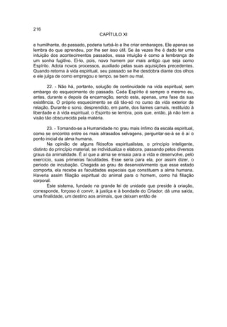 216
                                  CAPÍTULO XI

e humilhante, do passado, poderia turbá-lo e lhe criar embaraços. Ele apenas se
lembra do que aprendeu, por lhe ser isso útil. Se às vezes lhe é dado ter uma
intuição dos acontecimentos passados, essa intuição é como a lembrança de
um sonho fugitivo. Ei-lo, pois, novo homem por mais antigo que seja como
Espírito. Adota novos processos, auxiliado pelas suas aquisições precedentes.
Quando retorna à vida espiritual, seu passado se lhe desdobra diante dos olhos
e ele julga de como empregou o tempo, se bem ou mal.

       22. - Não há, portanto, solução de continuidade na vida espiritual, sem
embargo do esquecimento do passado. Cada Espírito é sempre o mesmo eu,
antes, durante e depois da encarnação, sendo esta, apenas, uma fase da sua
existência. O próprio esquecimento se dá tão-só no curso da vida exterior de
relação. Durante o sono, desprendido, em parte, dos liames carnais, restituído à
liberdade e à vida espiritual, o Espírito se lembra, pois que, então, já não tem a
visão tão obscurecida pela matéria.

        23. - Tomando-se a Humanidade no grau mais ínfimo da escala espiritual,
como se encontra entre os mais atrasados selvagens, perguntar-se-á se é aí o
ponto inicial da alma humana.
        Na opinião de alguns filósofos espiritualistas, o princípio inteligente,
distinto do princípio material, se individualiza e elabora, passando pelos diversos
graus da animalidade. É aí que a alma se ensaia para a vida e desenvolve, pelo
exercício, suas primeiras faculdades. Esse seria para ela, por assim dizer, o
período de incubação. Chegada ao grau de desenvolvimento que esse estado
comporta, ela recebe as faculdades especiais que constituem a alma humana.
Haveria assim filiação espiritual do animal para o homem, como há filiação
corporal.
        Este sistema, fundado na grande lei de unidade que preside à criação,
corresponde, forçoso é convir, à justiça e à bondade do Criador; dá uma saída,
uma finalidade, um destino aos animais, que deixam então de
 