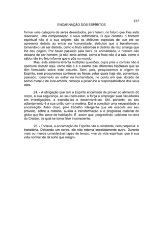 217
                       ENCARNAÇÃO DOS ESPÍRITOS

formar uma categoria de seres deserdados, para terem, no futuro que lhes está
reservado, uma compensação a seus sofrimentos. O que constitui o homem
espiritual não é a sua origem: são os atributos especiais de que ele se
apresenta dotado ao entrar na humanidade, atributos que o transformam,
tornando-o um ser distinto, como o fruto saboroso é distinto da raiz amarga que
lhe deu origem. Por haver passado pela fieira da animalidade, o homem não
deixaria de ser homem; já não seria animal, como o fruto não é a raiz, como o
sábio não é o feto informe que o pôs no mundo.
        Mas, este sistema levanta múltiplas questões, cujos prós e contras não é
oportuno discutir aqui, como não o é o exame das diferentes hipóteses que se
têm formulado sobre este assunto. Sem, pois, pesquisarmos a origem do
Espírito, sem procurarmos conhecer as fieiras pelas quais haja ele, porventura,
passado, tomamo-lo ao entrar na humanidade, no ponto em que, dotado de
senso moral e de livre-arbítrio, começa a pesar-lhe a responsabilidade dos seus
atos.

       24. - A obrigação que tem o Espírito encarnado de prover ao alimento do
corpo, à sua segurança, ao seu bem-estar, o força a empregar suas faculdades
em investigações, a exercitá-las e desenvolvê-las. Útil, portanto, ao seu
adiantamento é a sua união com a matéria. Daí o constituir uma necessidade a
encarnação. Além disso, pelo trabalho inteligente que ele executa em seu
proveito, sobre a matéria, auxilia a transformação e o progresso material do
globo que lhe serve de habitação. É assim que, progredindo, colabora na obra
do Criador, da qual se torna fator inconsciente.

       25. - Todavia, a encarnação do Espírito não é constante, nem perpétua: é
transitória. Deixando um corpo, ele não retoma imediatamente outro. Durante
mais ou menos considerável lapso de tempo, vive da vida espiritual, que é sua
vida normal, de tal sorte que insigni-
 