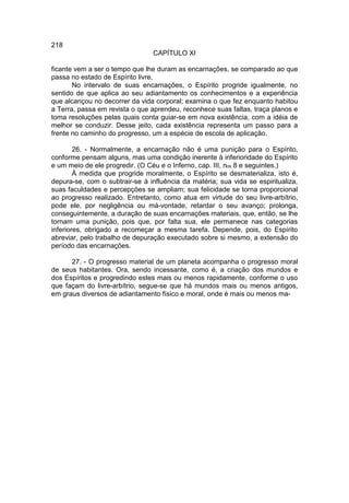 218
                                 CAPÍTULO XI

ficante vem a ser o tempo que lhe duram as encarnações, se comparado ao que
passa no estado de Espírito livre.
       No intervalo de suas encarnações, o Espírito progride igualmente, no
sentido de que aplica ao seu adiantamento os conhecimentos e a experiência
que alcançou no decorrer da vida corporal; examina o que fez enquanto habitou
a Terra, passa em revista o que aprendeu, reconhece suas faltas, traça planos e
toma resoluções pelas quais conta guiar-se em nova existência, com a idéia de
melhor se conduzir. Desse jeito, cada existência representa um passo para a
frente no caminho do progresso, um a espécie de escola de aplicação.

        26. - Normalmente, a encarnação não é uma punição para o Espírito,
conforme pensam alguns, mas uma condição inerente à inferioridade do Espírito
e um meio de ele progredir. (O Céu e o Inferno, cap. III, nos 8 e seguintes.)
        À medida que progride moralmente, o Espírito se desmaterializa, isto é,
depura-se, com o subtrair-se à influência da matéria; sua vida se espiritualiza,
suas faculdades e percepções se ampliam; sua felicidade se torna proporcional
ao progresso realizado. Entretanto, como atua em virtude do seu livre-arbítrio,
pode ele, por negligência ou má-vontade, retardar o seu avanço; prolonga,
conseguintemente, a duração de suas encarnações materiais, que, então, se lhe
tornam uma punição, pois que, por falta sua, ele permanece nas categorias
inferiores, obrigado a recomeçar a mesma tarefa. Depende, pois, do Espírito
abreviar, pelo trabalho de depuração executado sobre si mesmo, a extensão do
período das encarnações.

      27. - O progresso material de um planeta acompanha o progresso moral
de seus habitantes. Ora, sendo incessante, como é, a criação dos mundos e
dos Espíritos e progredindo estes mais ou menos rapidamente, conforme o uso
que façam do livre-arbítrio, segue-se que há mundos mais ou menos antigos,
em graus diversos de adiantamento físico e moral, onde é mais ou menos ma-
 