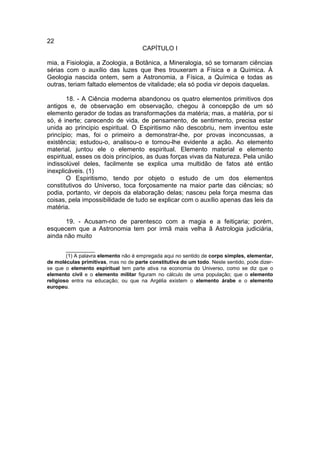 22
                                      CAPÍTULO I

mia, a Fisiologia, a Zoologia, a Botânica, a Mineralogia, só se tornaram ciências
sérias com o auxílio das luzes que lhes trouxeram a Física e a Química. À
Geologia nascida ontem, sem a Astronomia, a Física, a Química e todas as
outras, teriam faltado elementos de vitalidade; ela só podia vir depois daquelas.

        18. - A Ciência moderna abandonou os quatro elementos primitivos dos
antigos e, de observação em observação, chegou à concepção de um só
elemento gerador de todas as transformações da matéria; mas, a matéria, por si
só, é inerte; carecendo de vida, de pensamento, de sentimento, precisa estar
unida ao principio espiritual. O Espiritismo não descobriu, nem inventou este
princípio; mas, foi o primeiro a demonstrar-lhe, por provas inconcussas, a
existência; estudou-o, analisou-o e tornou-lhe evidente a ação. Ao elemento
material, juntou ele o elemento espiritual. Elemento material e elemento
espiritual, esses os dois princípios, as duas forças vivas da Natureza. Pela união
indissolúvel deles, facilmente se explica uma multidão de fatos até então
inexplicáveis. (1)
        O Espiritismo, tendo por objeto o estudo de um dos elementos
constitutivos do Universo, toca forçosamente na maior parte das ciências; só
podia, portanto, vir depois da elaboração delas; nasceu pela força mesma das
coisas, pela impossibilidade de tudo se explicar com o auxílio apenas das leis da
matéria.

      19. - Acusam-no de parentesco com a magia e a feitiçaria; porém,
esquecem que a Astronomia tem por irmã mais velha ã Astrologia judiciária,
ainda não muito

        __________
        (1) A palavra elemento não é empregada aqui no sentido de corpo simples, elementar,
de moléculas primitivas, mas no de parte constitutiva do um todo. Neste sentido, pode dizer-
se que o elemento espiritual tem parte ativa na economia do Universo, como se diz que o
elemento civil e o elemento militar figuram no cálculo de uma população; que o elemento
religioso entra na educação; ou que na Argélia existem o elemento árabe e o elemento
europeu.
 