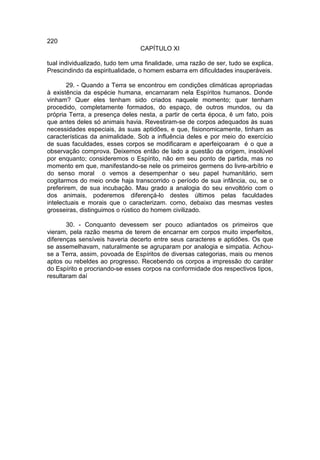 220
                                 CAPÍTULO XI

tual individualizado, tudo tem uma finalidade, uma razão de ser, tudo se explica.
Prescindindo da espiritualidade, o homem esbarra em dificuldades insuperáveis.

       29. - Quando a Terra se encontrou em condições climáticas apropriadas
à existência da espécie humana, encarnaram nela Espíritos humanos. Donde
vinham? Quer eles tenham sido criados naquele momento; quer tenham
procedido, completamente formados, do espaço, de outros mundos, ou da
própria Terra, a presença deles nesta, a partir de certa época, ê um fato, pois
que antes deles só animais havia. Revestiram-se de corpos adequados às suas
necessidades especiais, às suas aptidões, e que, fisionomicamente, tinham as
características da animalidade. Sob a influência deles e por meio do exercício
de suas faculdades, esses corpos se modificaram e aperfeiçoaram é o que a
observação comprova. Deixemos então de lado a questão da origem, insolúvel
por enquanto; consideremos o Espírito, não em seu ponto de partida, mas no
momento em que, manifestando-se nele os primeiros germens do livre-arbítrio e
do senso moral o vemos a desempenhar o seu papel humanitário, sem
cogitarmos do meio onde haja transcorrido o período de sua infância, ou, se o
preferirem, de sua incubação. Mau grado a analogia do seu envoltório com o
dos animais, poderemos diferençá-lo destes últimos pelas faculdades
intelectuais e morais que o caracterizam. como, debaixo das mesmas vestes
grosseiras, distinguimos o rústico do homem civilizado.

       30. - Conquanto devessem ser pouco adiantados os primeiros que
vieram, pela razão mesma de terem de encarnar em corpos muito imperfeitos,
diferenças sensíveis haveria decerto entre seus caracteres e aptidões. Os que
se assemelhavam, naturalmente se agruparam por analogia e simpatia. Achou-
se a Terra, assim, povoada de Espíritos de diversas categorias, mais ou menos
aptos ou rebeldes ao progresso. Recebendo os corpos a impressão do caráter
do Espírito e procriando-se esses corpos na conformidade dos respectivos tipos,
resultaram daí
 