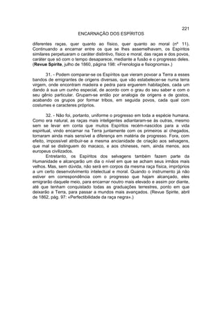 221
                       ENCARNAÇÃO DOS ESPÍRITOS

diferentes raças, quer quanto ao físico, quer quanto ao moral (nº 11).
Continuando a encarnar entre os que se lhes assemelhavam, os Espíritos
similares perpetuaram o caráter distintivo, físico e moral, das raças e dos povos,
caráter que só com o tempo desaparece, mediante a fusão e o progresso deles.
(Revue Spirite, julho de 1860, página 198: «Frenologia e fisiognomia».)

      31. - Podem comparar-se os Espíritos que vieram povoar a Terra a esses
bandos de emigrantes de origens diversas, que vão estabelecer-se numa terra
virgem, onde encontram madeira e pedra para erguerem habitações, cada um
dando à sua um cunho especial, de acordo com o grau do seu saber e com o
seu gênio particular. Grupam-se então por analogia de origens e de gostos,
acabando os grupos por formar tribos, em seguida povos, cada qual com
costumes e caracteres próprios.

        32. - Não foi, portanto, uniforme o progresso em toda a espécie humana.
Como era natural, as raças mais inteligentes adiantaram-se às outras, mesmo
sem se levar em conta que muitos Espíritos recém-nascidos para a vida
espiritual, vindo encarnar na Terra juntamente com os primeiros aí chegados,
tornaram ainda mais sensível a diferença em matéria de progresso. Fora, com
efeito, impossível atribuir-se a mesma ancianidade de criação aos selvagens,
que mal se distinguem do macaco, e aos chineses, nem, ainda menos, aos
europeus civilizados.
        Entretanto, os Espíritos dos selvagens também fazem parte da
Humanidade e alcançarão um dia o nível em que se acham seus irmãos mais
velhos. Mas, sem dúvida, não será em corpos da mesma raça física, impróprios
a um certo desenvolvimento intelectual e moral. Quando o instrumento já não
estiver em correspondência com o progresso que hajam alcançado, eles
emigrarão daquele meio, para encarnar noutro mais elevado e assim por diante,
até que tenham conquistado todas as graduações terrestres, ponto em que
deixarão a Terra, para passar a mundos mais avançados. (Revue Spirite, abril
de 1862, pág. 97: «Perfectibilidade da raça negra».)
 