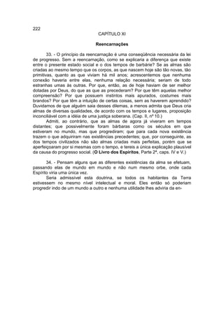 222
                                CAPÍTULO XI

                              Reencarnações

        33. - O princípio da reencarnação é uma conseqüência necessária da lei
de progresso. Sem a reencarnação, como se explicaria a diferença que existe
entre o presente estado social e o dos tempos de barbárie? Se as almas são
criadas ao mesmo tempo que os corpos, as que nascem hoje são tão novas, tão
primitivas, quanto as que viviam há mil anos; acrescentemos que nenhuma
conexão haveria entre elas, nenhuma relação necessária; seriam de todo
estranhas umas às outras. Por que, então, as de hoje haviam de ser melhor
dotadas por Deus, do que as que as precederam? Por que têm aquelas melhor
compreensão? Por que possuem instintos mais apurados, costumes mais
brandos? Por que têm a intuição de certas coisas, sem as haverem aprendido?
Duvidamos de que alguém saia desses dilemas, a menos admita que Deus cria
almas de diversas qualidades, de acordo com os tempos e lugares, proposição
inconciliável com a idéia de uma justiça soberana. (Cap. II, nº 10.)
        Admiti, ao contrário, que as almas de agora já viveram em tempos
distantes; que possivelmente foram bárbaras como os séculos em que
estiveram no mundo, mas que progrediram; que para cada nova existência
trazem o que adquiriram nas existências precedentes; que, por conseguinte, as
dos tempos civilizados não são almas criadas mais perfeitas, porém que se
aperfeiçoaram por si mesmas com o tempo, e tereis a única explicação plausível
da causa do progresso social. (O Livro dos Espíritos, Parte 2ª, caps. IV e V.)

       34. - Pensam alguns que as diferentes existências da alma se efetuam,
passando elas de mundo em mundo e não num mesmo orbe, onde cada
Espírito viria uma única vez.
       Seria admissível esta doutrina, se todos os habitantes da Terra
estivessem no mesmo nível intelectual e moral. Eles então só poderiam
progredir indo de um mundo a outro e nenhuma utilidade lhes adviria da en-
 