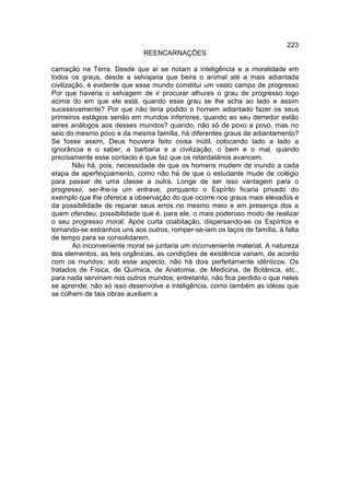 223
                             REENCARNAÇÕES

carnação na Terra. Desde que aí se notam a inteligência e a moralidade em
todos os graus, desde a selvajaria que beira o animal até a mais adiantada
civilização, é evidente que esse mundo constituí um vasto campo de progresso
Por que haveria o selvagem de ir procurar alhures o grau de progresso logo
acima do em que ele está, quando esse grau se lhe acha ao lado e assim
sucessivamente? Por que não teria podido o homem adiantado fazer os seus
primeiros estágios senão em mundos inferiores, quando ao seu derredor estão
seres análogos aos desses mundos? quando, não só de povo a povo, mas no
seio do mesmo povo e da mesma família, há diferentes graus de adiantamento?
Se fosse assim, Deus houvera feito coisa inútil, colocando lado a lado a
ignorância e o saber, a barbaria e a civilização, o bem e o mal, quando
precisamente esse contacto é que faz que os retardatários avancem.
        Não há, pois, necessidade de que os homens mudem de inundo a cada
etapa de aperfeiçoamento, como não há de que o estudante mude de colégio
para passar de uma classe a outra. Longe de ser isso vantagem para o
progresso, ser-lhe-ia um entrave, porquanto o Espírito ficaria privado do
exemplo que lhe oferece a observação do que ocorre nos graus mais elevados e
da possibilidade de reparar seus erros no mesmo meio e em presença dos a
quem ofendeu, possibilidade que é, para ele, o mais poderoso modo de realizar
o seu progresso moral. Após curta coabitação, dispersando-se os Espíritos e
tornando-se estranhos uns aos outros, romper-se-iam os laços de família, à falta
de tempo para se consolidarem.
        Ao inconveniente moral se juntaria um inconveniente material. A natureza
dos elementos, as leis orgânicas, as condições de existência variam, de acordo
com os mundos; sob esse aspecto, não há dois perfeitamente idênticos. Os
tratados de Física, de Química, de Anatomia, de Medicina, de Botânica, etc.,
para nada serviriam nos outros mundos; entretanto, não fica perdido o que neles
se aprende; não só isso desenvolve a inteligência, como também as idéias que
se colhem de tais obras auxiliam a
 