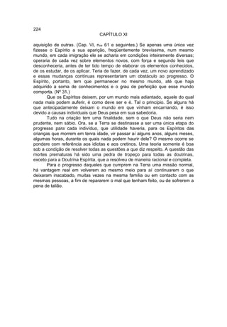 224
                                CAPÍTULO XI

aquisição de outras. (Cap. VI, nos 61 e seguintes.) Se apenas uma única vez
fizesse o Espírito a sua aparição, freqüentemente brevíssima, num mesmo
mundo, em cada imigração ele se acharia em condições inteiramente diversas;
operaria de cada vez sobre elementos novos, com força e segundo leis que
desconheceria, antes de ter tido tempo de elaborar os elementos conhecidos,
de os estudar, de os aplicar. Teria de fazer, de cada vez, um novo aprendizado
e essas mudanças contínuas representariam um obstáculo ao progresso. O
Espírito, portanto, tem que permanecer no mesmo mundo, até que haja
adquirido a soma de conhecimentos e o grau de perfeição que esse mundo
comporta. (Nº 31.)
       Que os Espíritos deixem, por um mundo mais adiantado, aquele do qual
nada mais podem auferir, é como deve ser e é. Tal o princípio. Se alguns há
que antecipadamente deixam o mundo em que vinham encarnando, é isso
devido a causas individuais que Deus pesa em sua sabedoria.
       Tudo na criação tem uma finalidade, sem o que Deus não seria nem
prudente, nem sábio. Ora, se a Terra se destinasse a ser uma única etapa do
progresso para cada indivíduo, que utilidade haveria, para os Espíritos das
crianças que morrem em tenra idade, vir passar aí alguns anos, alguns meses,
algumas horas, durante os quais nada podem haurir dele? O mesmo ocorre se
pondere com referência aos idiotas e aos cretinos. Uma teoria somente é boa
sob a condição de resolver todas as questões a que diz respeito. A questão das
mortes prematuras há sido uma pedra de tropeço para todas as doutrinas,
exceto para a Doutrina Espírita, que a resolveu de maneira racional e completa.
       Para o progresso daqueles que cumprem na Terra uma missão normal,
há vantagem real em volverem ao mesmo meio para aí continuarem o que
deixaram inacabado, muitas vezes na mesma família ou em contacto com as
mesmas pessoas, a fim de repararem o mal que tenham feito, ou de sofrerem a
pena de talião.
 