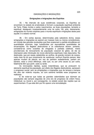 225
                       EMIGRAÇÕES E IMIGRAÇÕES

                   Emigrações e imigrações dos Espíritos

        35. - No intervalo de suas existências corporais, os Espíritos se
encontram no estado de erraticidade e formam a população espiritual ambiente
da Terra. Pelas mortes e pelos nascimentos, as duas populações, terrestre e
espiritual, deságuam incessantemente uma na outra. Há, pois, diariamente,
emigrações do mundo corpóreo para o mundo espiritual e imigrações deste para
aquele: é o estado normal.

       36. - Em certas épocas, determinadas pela sabedoria divina, essas
emigrações e imigrações se operam por massas mais ou menos consideráveis,
em virtude das grandes revoluções que lhes ocasionam a partida simultânea em
quantidades enormes, logo substituídas por equivalentes quantidades de
encarnações. Os flagelos destruidores e os cataclismos devem, portanto,
considerar-se como ocasiões de chegadas e partidas coletivas, meios
providenciais de renovamento da população corporal do globo, de ela se
retemperar pela introdução de novos elementos espirituais mais depurados. Na
destruição, que por essas catástrofes se verifica, de grande número de corpos,
nada mais há do que rompimento de vestiduras; nenhum Espírito perece; eles
apenas mudam de planos; em vez de partirem isoladamente, partem em
bandos, essa a única diferença, visto que, ou por uma causa ou por outra,
fatalmente têm que partir, cedo ou tarde.
       As renovações rápidas, quase instantâneas, que se produzem no
elemento espiritual da população, por efeito dos flagelos destruidores, apressam
o progresso social; sem as emigrações e imigrações que de tempos a tempos
lhe vêm dar violento impulso, só com extrema lentidão esse progresso se
realizaria.
       É de notar-se que todas as grandes calamidades que dizimam as
populações são sempre seguidas de uma era de progresso de ordem física,
intelectual, ou moral e, por conseguinte, no estado social das nações que as
experimentam. É que elas têm por fim operar uma remodelação
 