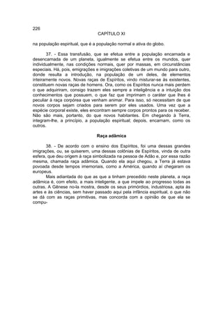 226
                                 CAPÍTULO XI

na população espiritual, que é a população normal e ativa do globo.

       37. - Essa transfusão, que se efetua entre a população encarnada e
desencarnada de um planeta, igualmente se efetua entre os mundos, quer
individualmente, nas condições normais, quer por massas, em circunstâncias
especiais. Há, pois, emigrações e imigrações coletivas de um mundo para outro,
donde resulta a introdução, na população de um deles, de elementos
inteiramente novos. Novas raças de Espíritos, vindo misturar-se às existentes,
constituem novas raças de homens. Ora, como os Espíritos nunca mais perdem
o que adquiriram, consigo trazem eles sempre a inteligência e a intuição dos
conhecimentos que possuem, o que faz que imprimam o caráter que lhes é
peculiar à raça corpórea que venham animar. Para isso, só necessitam de que
novos corpos sejam criados para serem por eles usados. Uma vez que a
espécie corporal existe, eles encontram sempre corpos prontos para os receber.
Não são mais, portanto, do que novos habitantes. Em chegando à Terra,
integram-lhe, a princípio, a população espiritual; depois, encarnam, como os
outros.

                                Raça adâmica

       38. - De acordo com o ensino dos Espíritos, foi uma dessas grandes
imigrações, ou, se quiserem, uma dessas colônias de Espíritos, vinda de outra
esfera, que deu origem à raça simbolizada na pessoa de Adão e, por essa razão
mesma, chamada raça adâmica. Quando ela aqui chegou, a Terra já estava
povoada desde tempos imemoriais, como a América, quando aí chegaram os
europeus.
       Mais adiantada do que as que a tinham precedido neste planeta, a raça
adâmica é, com efeito, a mais inteligente, a que impele ao progresso todas as
outras. A Gênese no-la mostra, desde os seus primórdios, industriosa, apta às
artes e às ciências, sem haver passado aqui pela infância espiritual, o que não
se dá com as raças primitivas, mas concorda com a opinião de que ela se
compu-
 