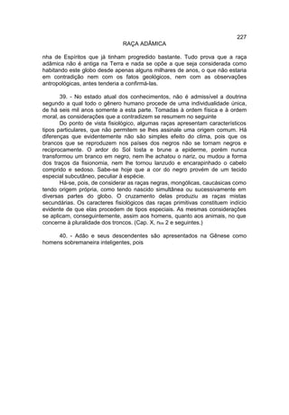 227
                               RAÇA ADÂMICA

nha de Espíritos que já tinham progredido bastante. Tudo prova que a raça
adâmica não é antiga na Terra e nada se opõe a que seja considerada como
habitando este globo desde apenas alguns milhares de anos, o que não estaria
em contradição nem com os fatos geológicos, nem com as observações
antropológicas, antes tenderia a confirmá-las.

       39. - No estado atual dos conhecimentos, não é admissível a doutrina
segundo a qual todo o gênero humano procede de uma individualidade única,
de há seis mil anos somente a esta parte. Tomadas à ordem física e à ordem
moral, as considerações que a contradizem se resumem no seguinte
       Do ponto de vista fisiológico, algumas raças apresentam característicos
tipos particulares, que não permitem se lhes assinale uma origem comum. Há
diferenças que evidentemente não são simples efeito do clima, pois que os
brancos que se reproduzem nos países dos negros não se tornam negros e
reciprocamente. O ardor do Sol tosta e brune a epiderme, porém nunca
transformou um branco em negro, nem lhe achatou o nariz, ou mudou a forma
dos traços da fisionomia, nem lhe tornou lanzudo e encarapinhado o cabelo
comprido e sedoso. Sabe-se hoje que a cor do negro provém de um tecido
especial subcutâneo, peculiar à espécie.
       Há-se, pois, de considerar as raças negras, mongólicas, caucásicas como
tendo origem própria, como tendo nascido simultânea ou sucessivamente em
diversas partes do globo. O cruzamento delas produziu as raças mistas
secundárias. Os caracteres fisiológicos das raças primitivas constituem indício
evidente de que elas procedem de tipos especiais. As mesmas considerações
se aplicam, conseguintemente, assim aos homens, quanto aos animais, no que
concerne à pluralidade dos troncos. (Cap. X, nos 2 e seguintes.)

     40. - Adão e seus descendentes são apresentados na Gênese como
homens sobremaneira inteligentes, pois
 